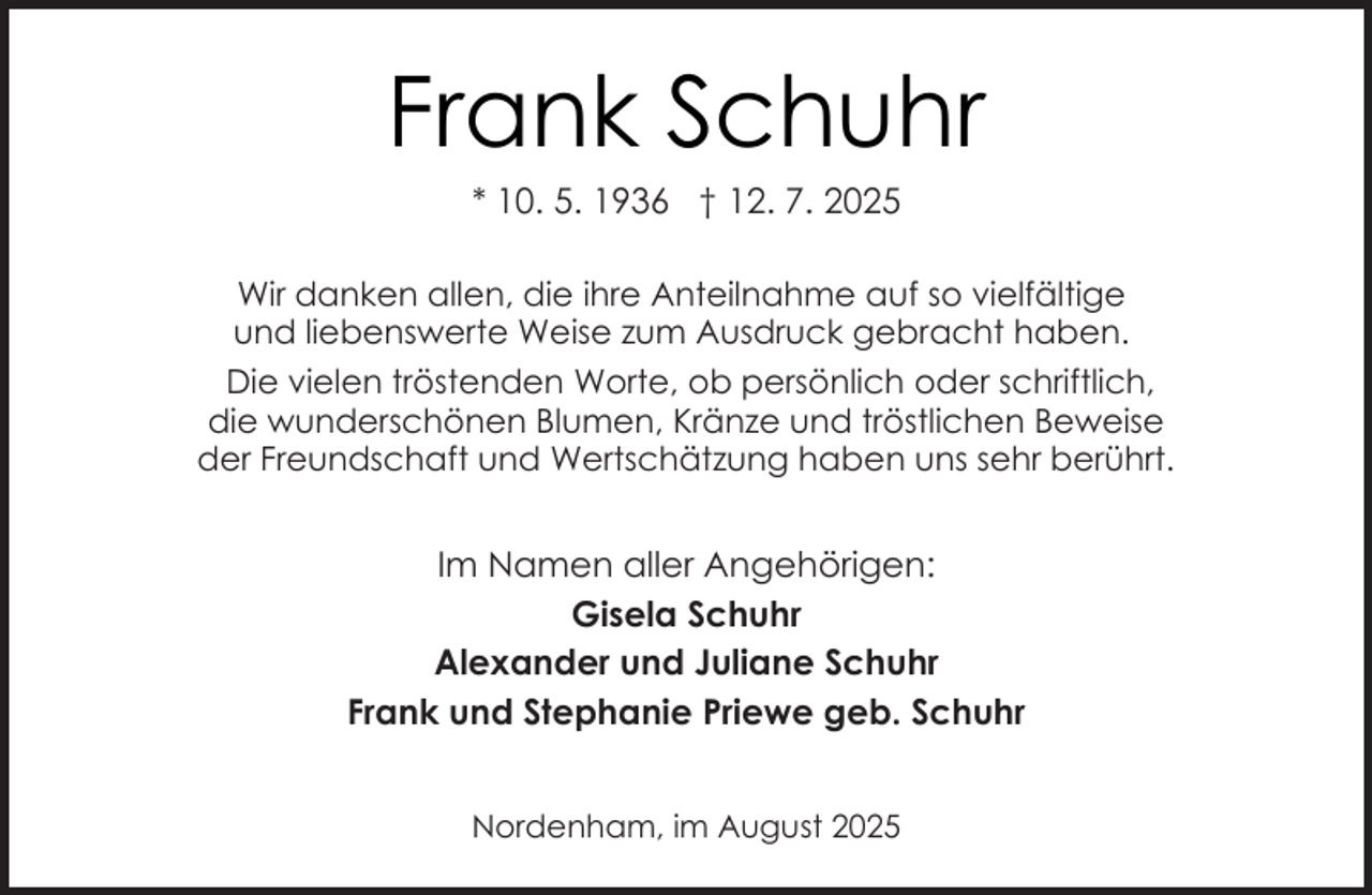 <p>Frank Schuhr<br />* 10. 5. 1936 † 12. 7. 2025</p><p>Wir danken allen, die ihre Anteilnahme auf so vielfältige<br />und liebenswerte Weise zum Ausdruck gebracht haben.<br />Die vielen tröstenden Worte, ob persönlich oder schriftlich,<br />die wunderschönen Blumen, Kränze und tröstlichen Beweise<br />der Freundschaft und Wertschätzung haben uns sehr berührt.</p><p>Im Namen aller Angehörigen:<br />Gisela Schuhr<br />Alexander und Juliane Schuhr<br />Frank und Stephanie Priewe geb. Schuhr<br />Nordenham, im August 2025</p>