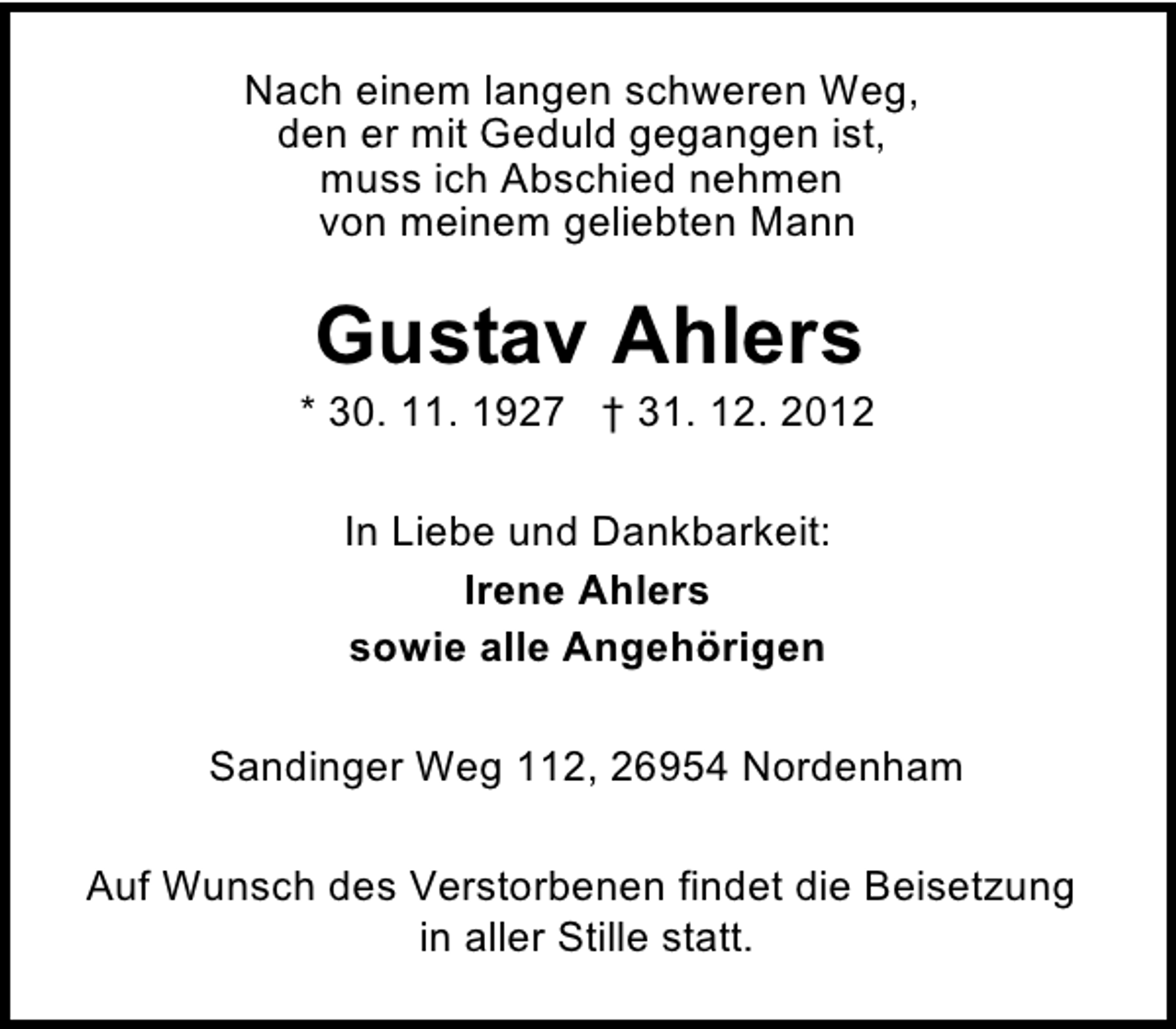<p>Nach einem langen schweren Weg,<br />den er mit Geduld gegangen ist,<br />muss ich Abschied nehmen<br />von meinem geliebten Mann</p><p>Gustav Ahlers</p><p>* 30. 11. 1927 † 31. 12. 2012<br />In Liebe und Dankbarkeit:<br />Irene Ahlers<br />sowie alle Angehörigen<br />Sandinger Weg 112, 26954 Nordenham<br />Auf Wunsch des Verstorbenen findet die Beisetzung<br />in aller Stille statt.</p>