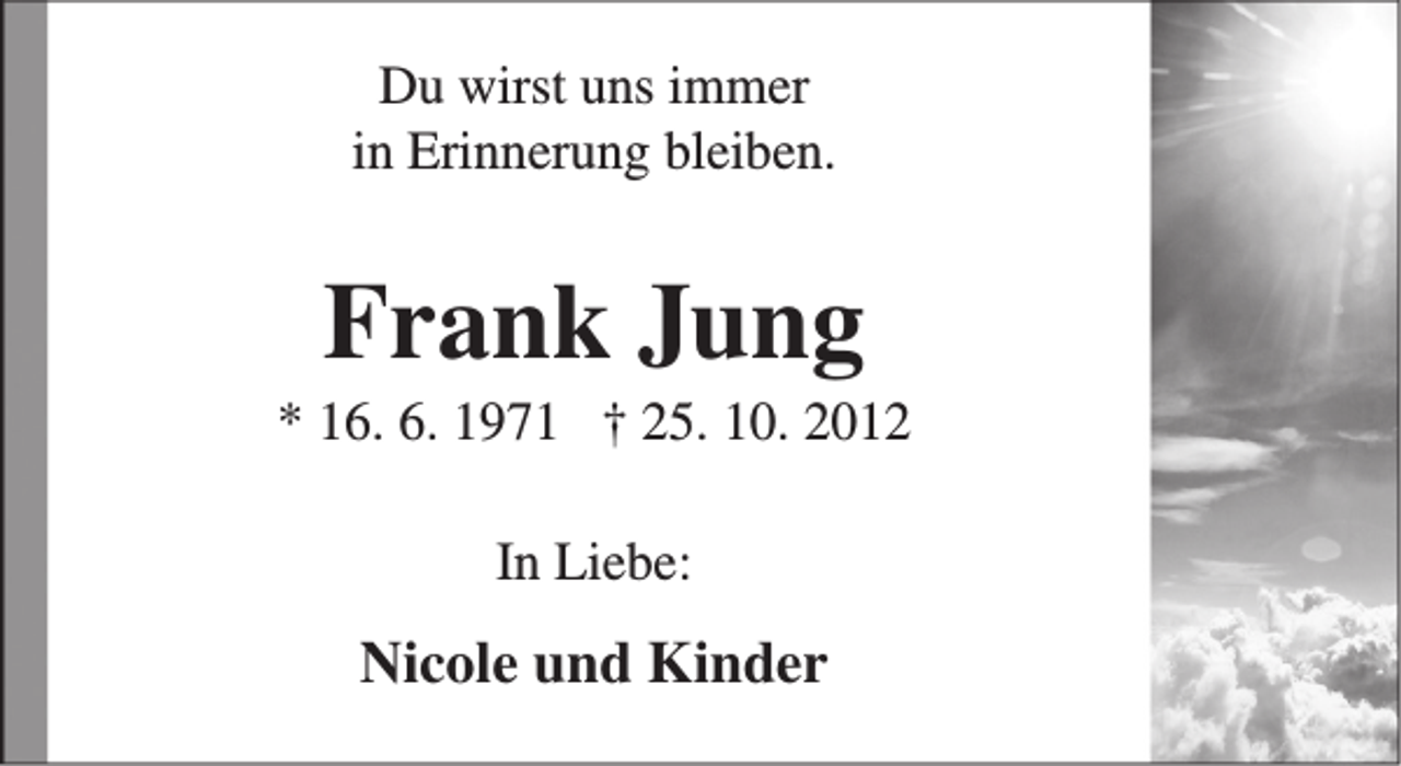 <p>Du wirst uns immer<br />in Erinnerung bleiben.</p><p>Frank Jung</p><p>* 16. 6. 1971 † 25. 10. 2012<br />In Liebe:</p><p>Nicole und Kinder</p>