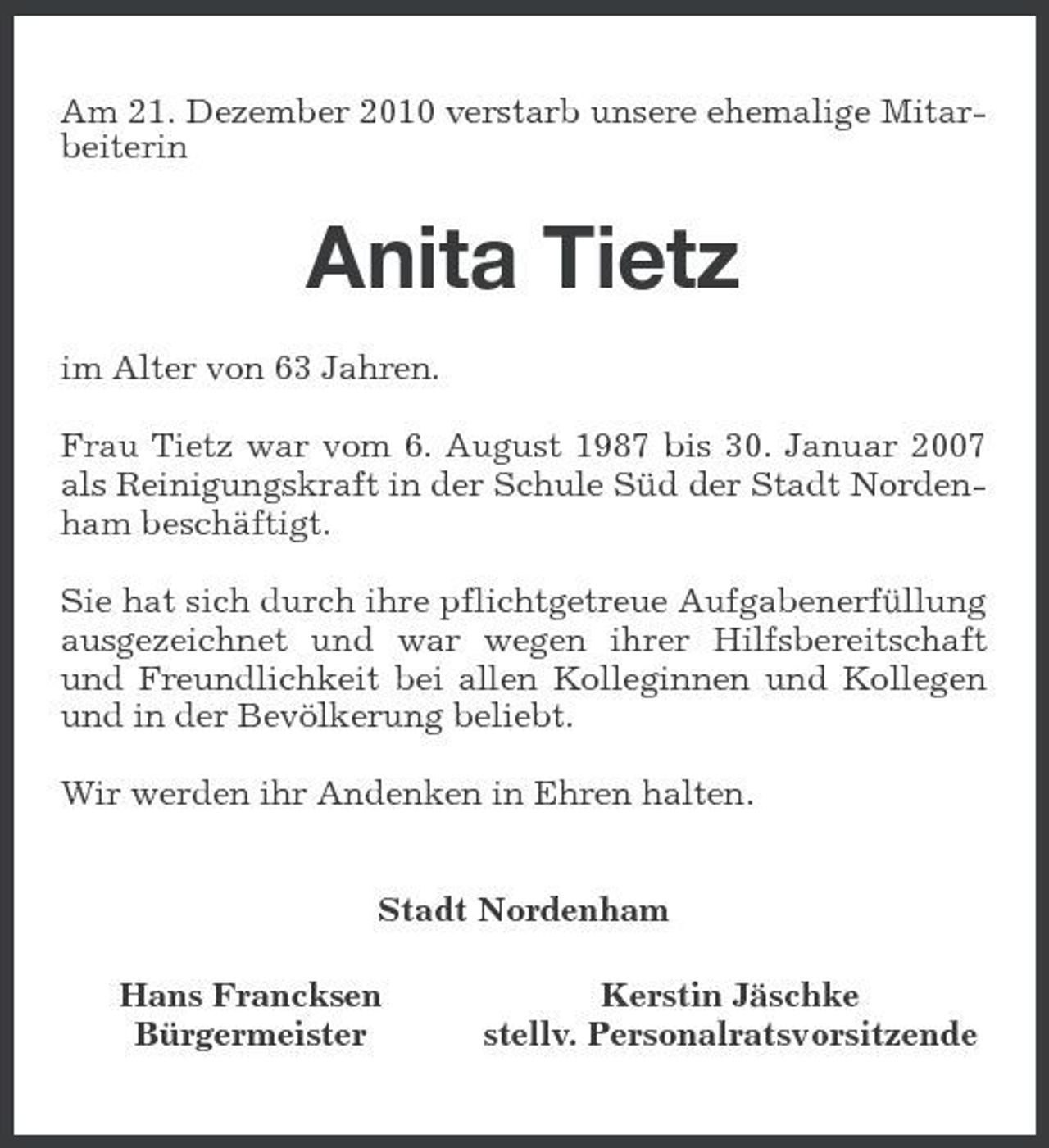 <p>Am 21. Dezember 2010 verstarb unsere ehemalige Mitarbeiterin</p><p>Anita Tietz<br />im Alter von 63 Jahren. Frau Tietz war vom 6. August 1987 bis 30. Januar 2007 als Reinigungskraft in der Schule Süd der Stadt Nordenham beschäftigt. Sie hat sich durch ihre pflichtgetreue Aufgabenerfüllung ausgezeichnet und war wegen ihrer Hilfsbereitschaft und Freundlichkeit bei allen Kolleginnen und Kollegen und in der Bevölkerung beliebt. Wir werden ihr Andenken in Ehren halten. Stadt Nordenham Hans Francksen Bürgermeister Kerstin Jäschke stellv. Personalratsvorsitzende</p>