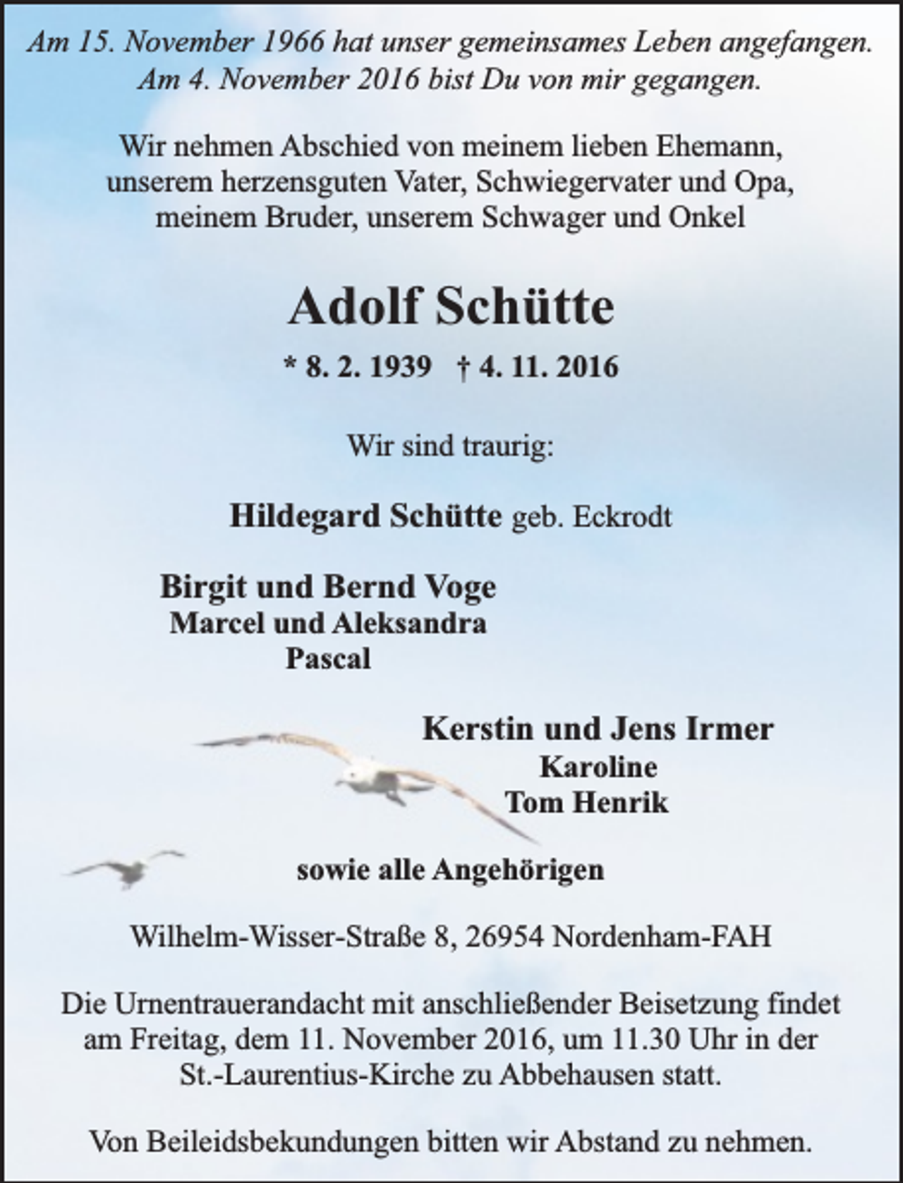 <p>Am 15. November 1966 hat unser gemeinsames Leben angefangen.<br />Am 4. November 2016 bist Du von mir gegangen.<br />Wir nehmen Abschied von meinem lieben Ehemann,<br />unserem herzensguten Vater, Schwiegervater und Opa,<br />meinem Bruder, unserem Schwager und Onkel</p><p>Adolf Schütte<br />* 8. 2. 1939 † 4. 11. 2016<br />Wir sind traurig:</p><p>Hildegard Schütte geb. Eckrodt<br />Birgit und Bernd Voge<br />Marcel und Aleksandra<br />Pascal</p><p>Kerstin und Jens Irmer<br />Karoline<br />Tom Henrik</p><p>sowie alle Angehörigen<br />Wilhelm-Wisser-Straße 8, 26954 Nordenham-FAH<br />Die Urnentrauerandacht mit anschließender Beisetzung findet<br />am Freitag, dem 11. November 2016, um 11.30 Uhr in der<br />St.-Laurentius-Kirche zu Abbehausen statt.<br />Von Beileidsbekundungen bitten wir Abstand zu nehmen.</p>