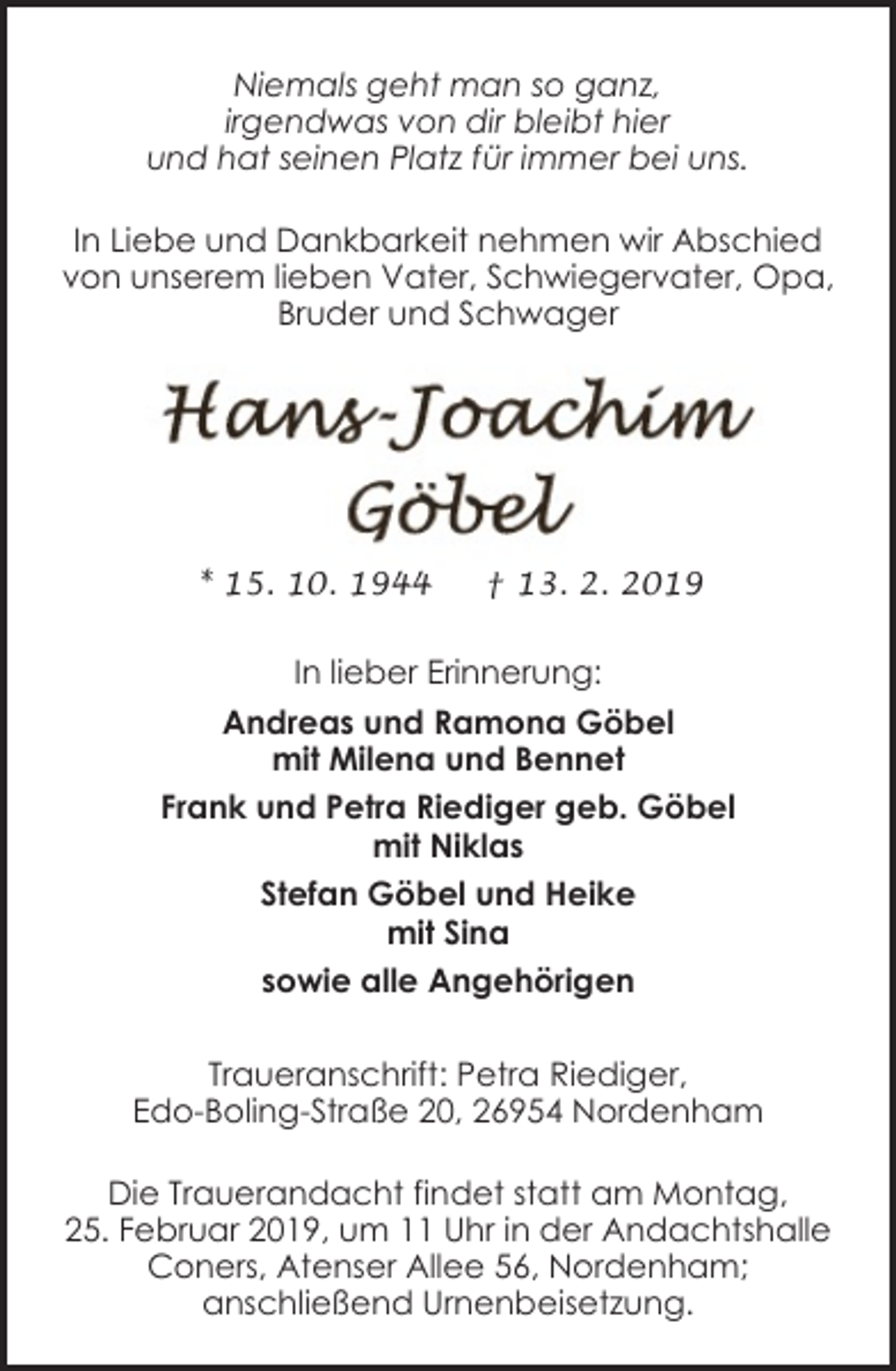 <p>Niemals geht man so ganz,<br />irgendwas von dir bleibt hier<br />und hat seinen Platz für immer bei uns.<br />In Liebe und Dankbarkeit nehmen wir Abschied<br />von unserem lieben Vater, Schwiegervater, Opa,<br />Bruder und Schwager</p><p>* 15. 10. 1944</p><p>† 13. 2. 2019</p><p>In lieber Erinnerung:<br />Andreas und Ramona Göbel<br />mit Milena und Bennet<br />Frank und Petra Riediger geb. Göbel<br />mit Niklas<br />Stefan Göbel und Heike<br />mit Sina<br />sowie alle Angehörigen<br />Traueranschrift: Petra Riediger,<br />Edo-Boling-Straße 20, 26954 Nordenham<br />Die Trauerandacht findet statt am Montag,<br />25. Februar 2019, um 11 Uhr in der Andachtshalle<br />Coners, Atenser Allee 56, Nordenham;<br />anschließend Urnenbeisetzung.</p>