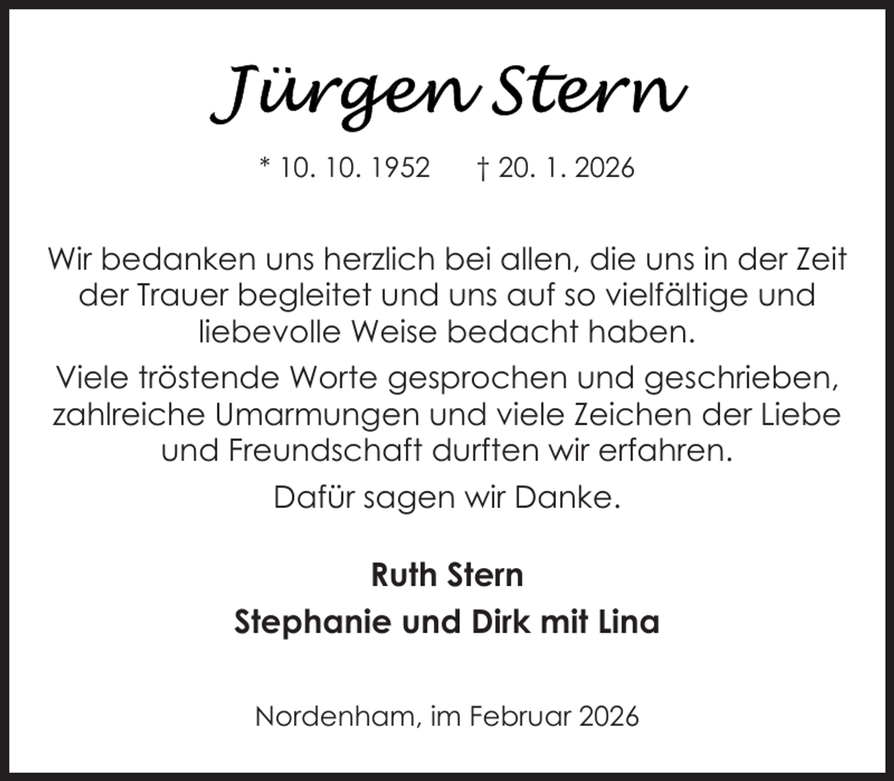 <p>* 10. 10. 1952</p>
<p>† 20. 1. 2026</p>
<p>Wir bedanken uns herzlich bei allen, die uns in der Zeit<br />der Trauer begleitet und uns auf so vielfältige und<br />liebevolle Weise bedacht haben.<br />Viele tröstende Worte gesprochen und geschrieben,<br />zahlreiche Umarmungen und viele Zeichen der Liebe<br />und Freundschaft durften wir erfahren.<br />Dafür sagen wir Danke.</p>
<p>Ruth Stern<br />Stephanie und Dirk mit Lina<br />Nordenham, im Februar 2026</p>