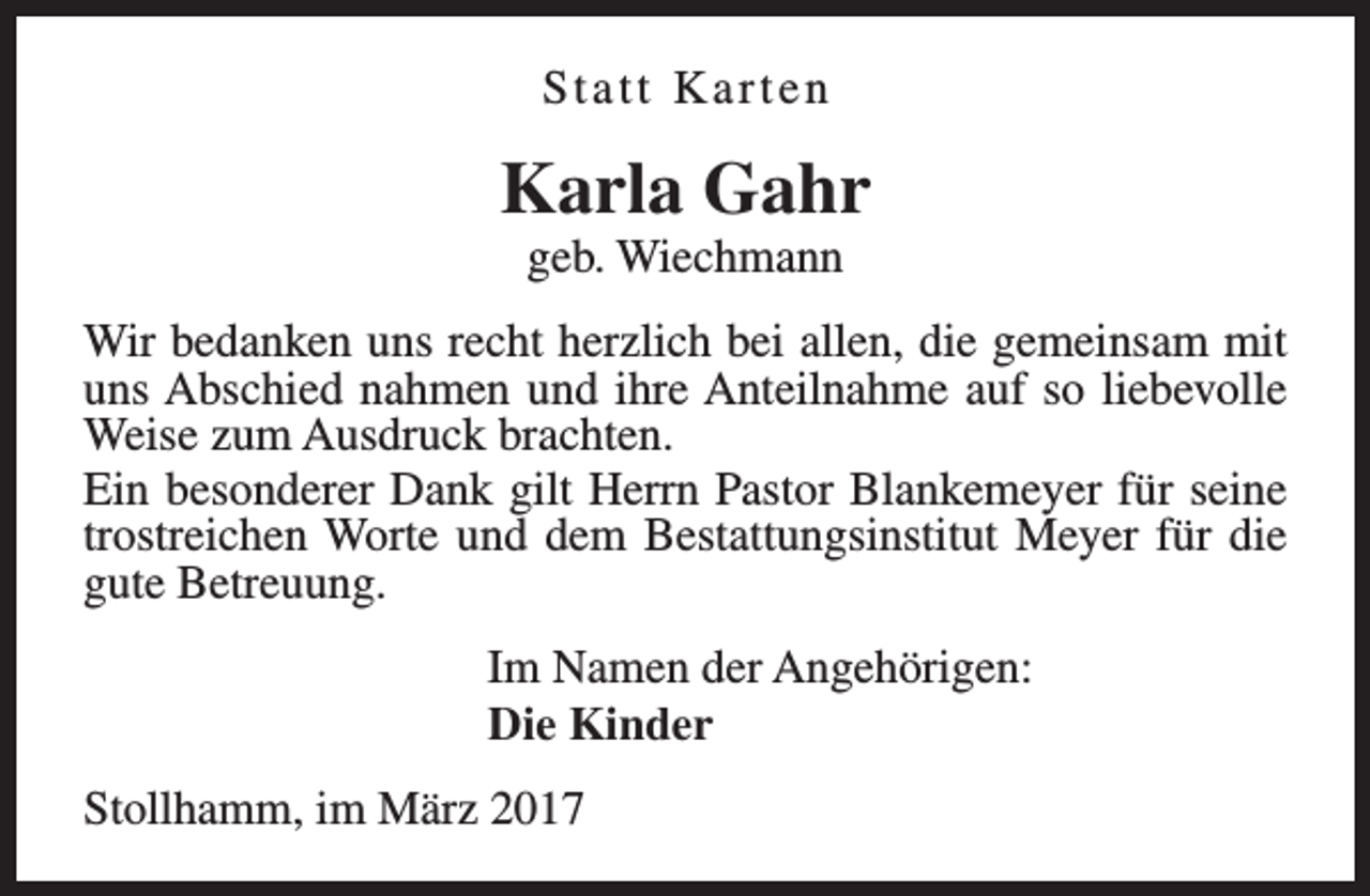 <p>Statt Karten</p><p>Karla Gahr<br />geb. Wiechmann</p><p>Wir bedanken uns recht herzlich bei allen, die gemeinsam mit<br />uns Abschied nahmen und ihre Anteilnahme auf so liebevolle<br />Weise zum Ausdruck brachten.<br />Ein besonderer Dank gilt Herrn Pastor Blankemeyer für seine<br />trostreichen Worte und dem Bestattungsinstitut Meyer für die<br />gute Betreuung.<br />Im Namen der Angehörigen:<br />Die Kinder<br />Stollhamm, im März 2017</p>