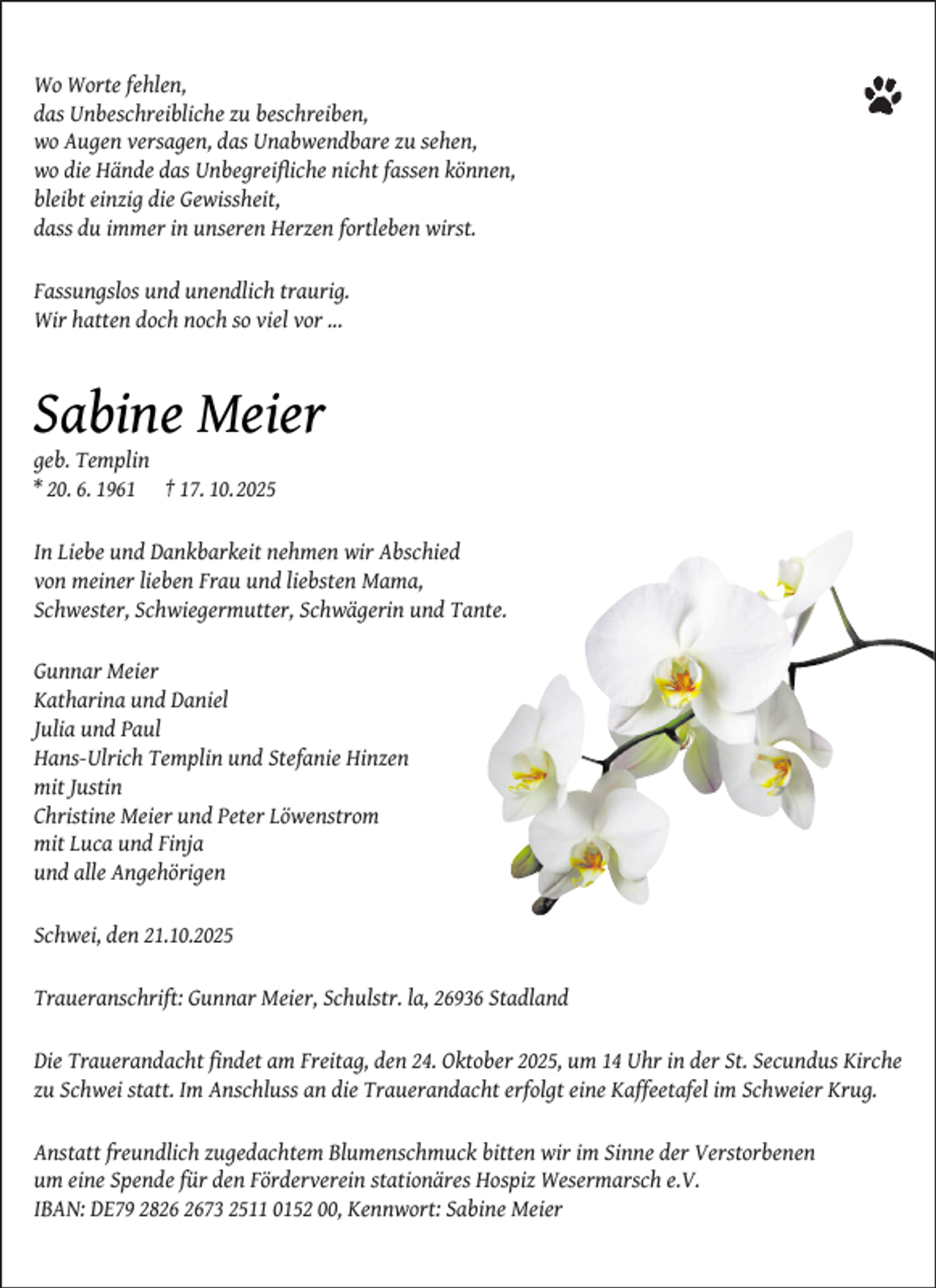 <p>Wo Worte fehlen,<br />das Unbeschreibliche zu beschreiben,<br />wo Augen versagen, das Unabwendbare zu sehen,<br />wo die Hände das Unbegreiﬂiche nicht fassen können,<br />bleibt einzig die Gewissheit,<br />dass du immer in unseren Herzen fortleben wirst.<br />Fassungslos und unendlich traurig.<br />Wir hatten doch noch so viel vor ...</p><p>Sabine Meier</p><p>geb. Templin<br />* 20. 6. 1961 † 17. 10.2025</p><p>In Liebe und Dankbarkeit nehmen wir Abschied<br />von meiner lieben Frau und liebsten Mama,<br />Schwester, Schwiegermutter, Schwägerin und Tante.<br />Gunnar Meier<br />Katharina und Daniel<br />Julia und Paul<br />Hans-Ulrich Templin und Stefanie Hinzen<br />mit Justin<br />Christine Meier und Peter Löwenstrom<br />mit Luca und Finja<br />und alle Angehörigen<br />Schwei, den 21.10.2025<br />Traueranschrift: Gunnar Meier, Schulstr. la, 26936 Stadland<br />Die Trauerandacht ﬁndet am Freitag, den 24. Oktober 2025, um 14 Uhr in der St. Secundus Kirche<br />zu Schwei statt. Im Anschluss an die Trauerandacht erfolgt eine Kaffeetafel im Schweier Krug.<br />Anstatt freundlich zugedachtem Blumenschmuck bitten wir im Sinne der Verstorbenen<br />um eine Spende für den Förderverein stationäres Hospiz Wesermarsch e.V.<br />IBAN: DE79 2873 2511 0152 00, Kennwort: Sabine Meier</p>