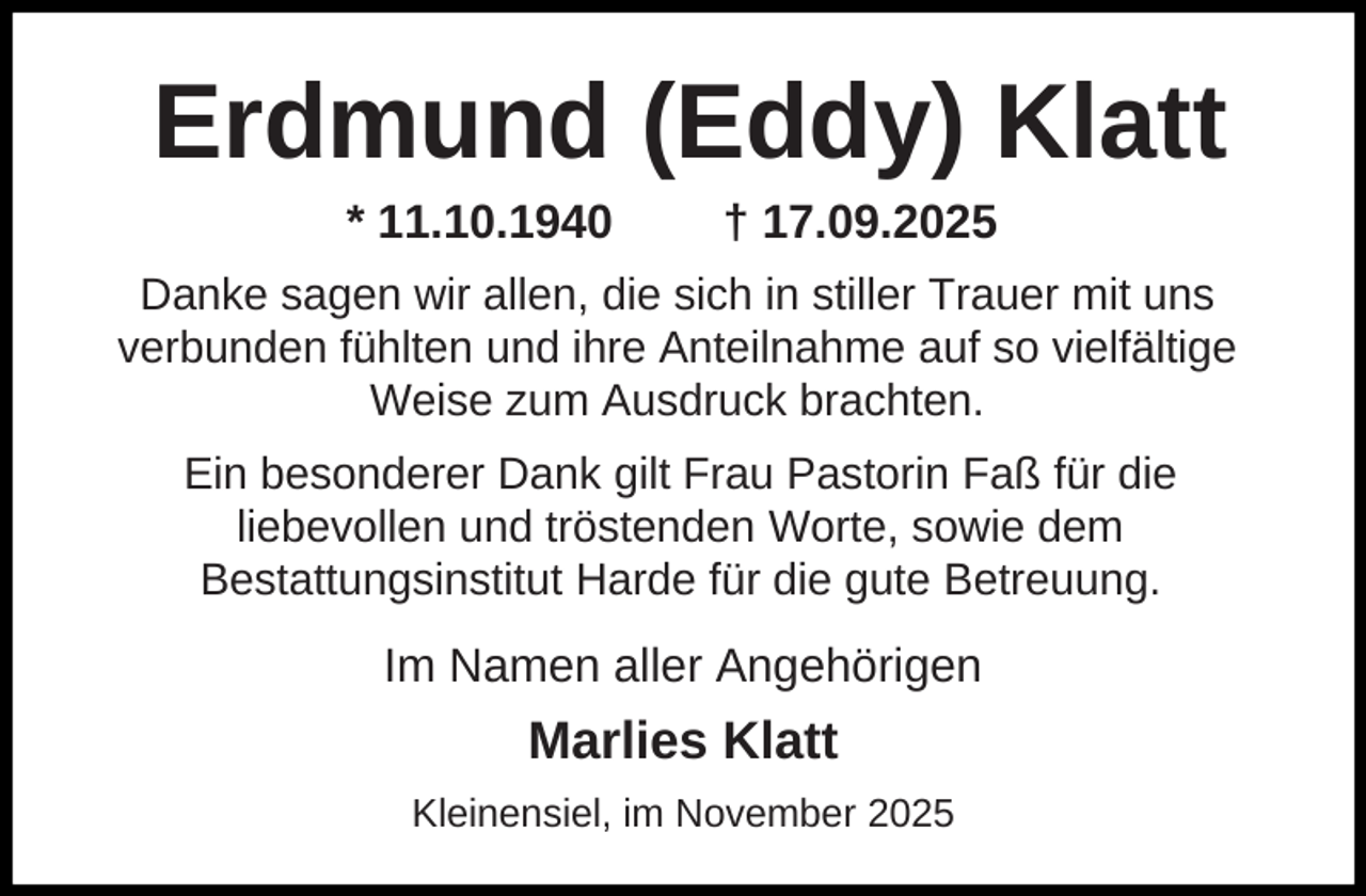 <p>Erdmund (Eddy) Klatt<br />* 11.10.1940</p><p>† 17.09.2025</p><p>Danke sagen wir allen, die sich in stiller Trauer mit uns<br />verbunden fühlten und ihre Anteilnahme auf so vielfältige<br />Weise zum Ausdruck brachten.<br />Ein besonderer Dank gilt Frau Pastorin Faß für die<br />liebevollen und tröstenden Worte, sowie dem<br />Bestattungsinstitut Harde für die gute Betreuung.</p><p>Im Namen aller Angehörigen</p><p>Marlies Klatt<br />Kleinensiel, im November 2025</p>
