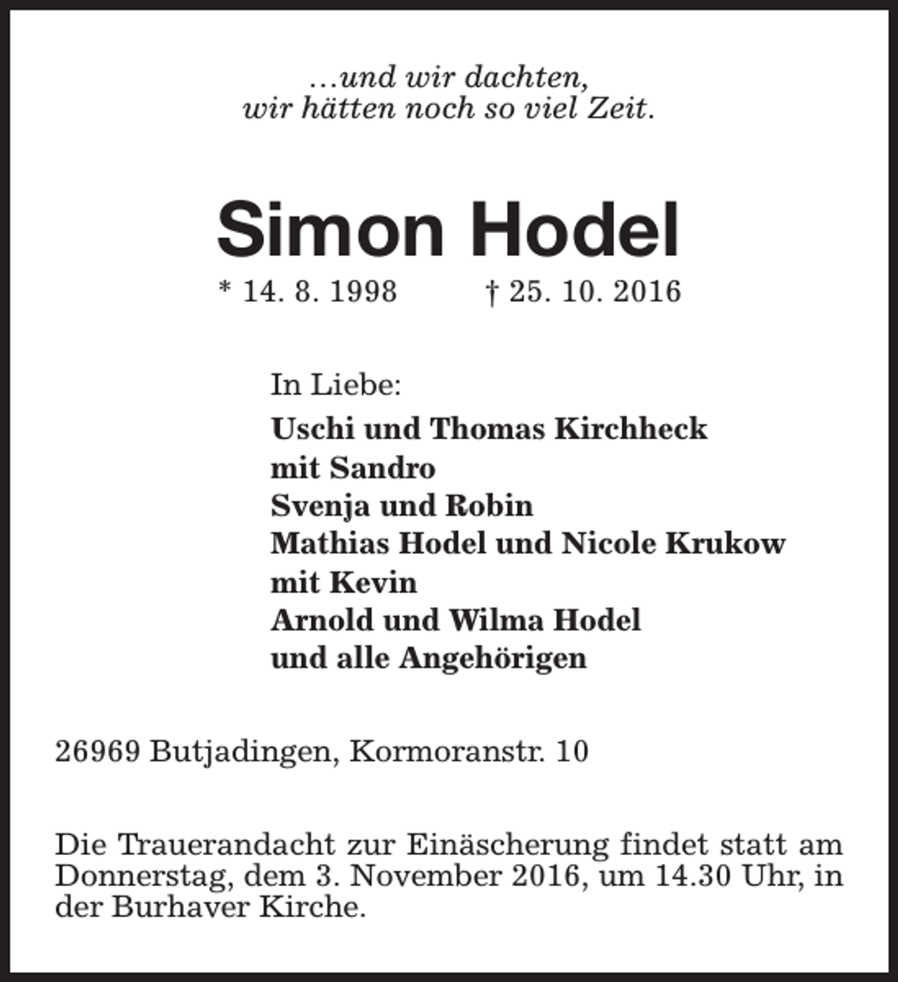 <p>…und wir dachten,<br />wir hätten noch so viel Zeit.</p><p>Simon Hodel</p><p>* 14. 8. 1998</p><p>† 25. 10. 2016</p><p>In Liebe:<br />Uschi und Thomas Kirchheck<br />mit Sandro<br />Svenja und Robin<br />Mathias Hodel und Nicole Krukow<br />mit Kevin<br />Arnold und Wilma Hodel<br />und alle Angehörigen<br />26969 Butjadingen, Kormoranstr. 10<br />Die Trauerandacht zur Einäscherung findet statt am<br />Donnerstag, dem 3. November 2016, um 14.30 Uhr, in<br />der Burhaver Kirche.</p>