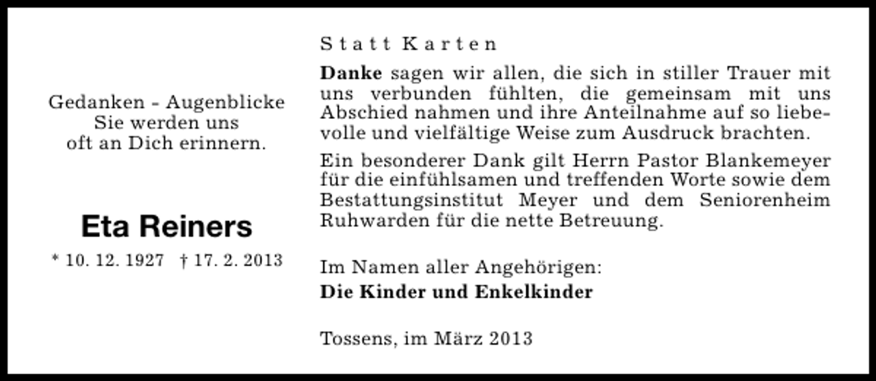 <p>Gedanken - Augenblicke<br />Sie werden uns<br />oft an Dich erinnern.</p><p>Eta Reiners<br />* 10. 12. 1927 † 17. 2. 2013</p><p>Statt Karten<br />Danke sagen wir allen, die sich in stiller Trauer mit<br />uns verbunden fühlten, die gemeinsam mit uns<br />Abschied nahmen und ihre Anteilnahme auf so liebevolle und vielfältige Weise zum Ausdruck brachten.<br />Ein besonderer Dank gilt Herrn Pastor Blankemeyer<br />für die einfühlsamen und treffenden Worte sowie dem<br />Bestattungsinstitut Meyer und dem Seniorenheim<br />Ruhwarden für die nette Betreuung.<br />Im Namen aller Angehörigen:<br />Die Kinder und Enkelkinder<br />Tossens, im März 2013</p>