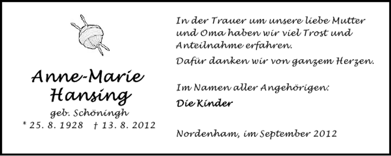 <p>In der Trauer um unsere liebe Mutter<br />und Oma haben wir viel Trost und<br />Anteilnahme erfahren.<br />Dafür danken wir von ganzem Herzen.<br />Im Namen aller Angehörigen:<br />geb. Schöningh<br />* 25. 8. 1928 † 13. 8. 2012</p><p>Nordenham, im September 2012</p>