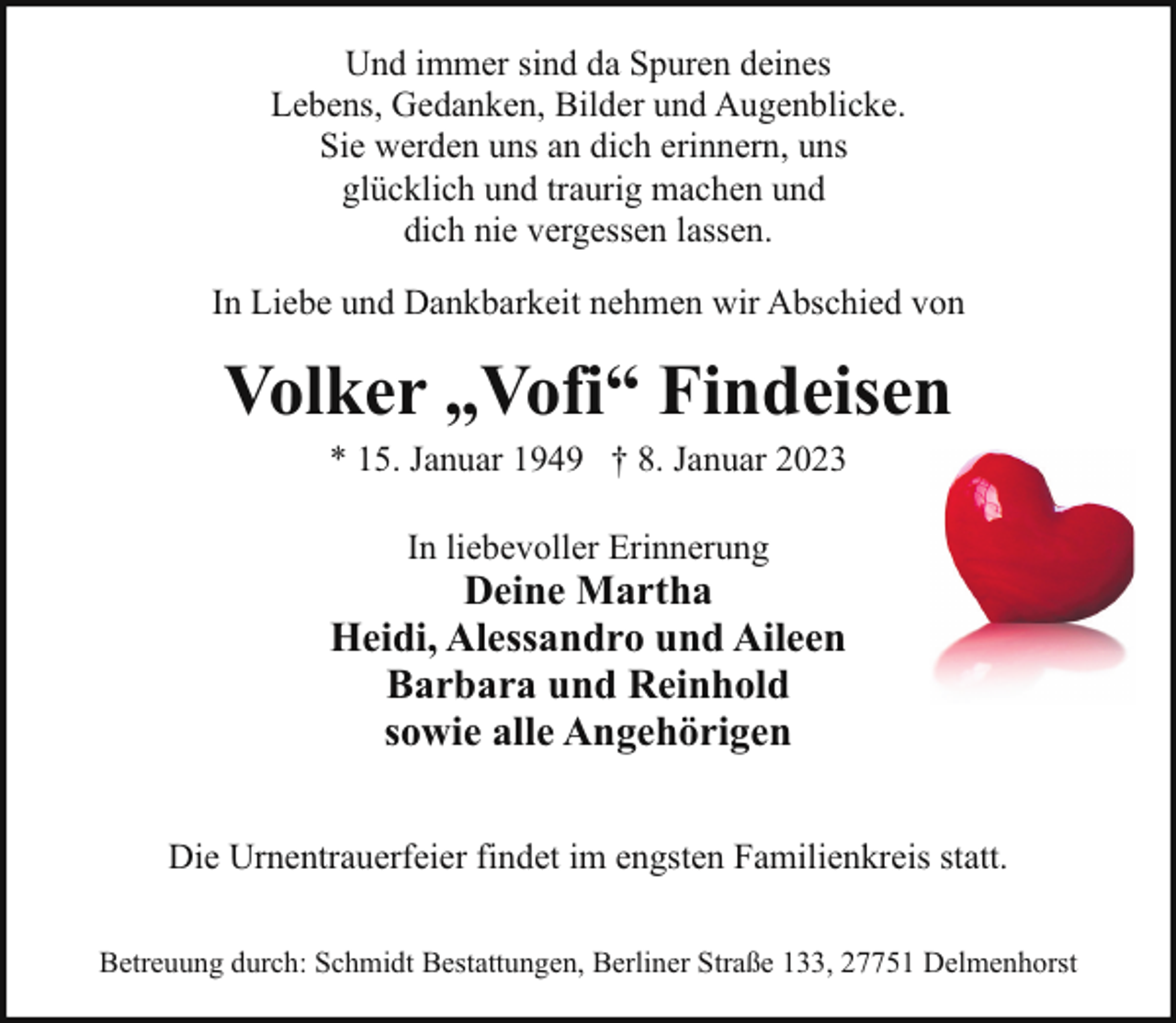 <p>Und immer sind da Spuren deines<br />Lebens, Gedanken, Bilder und Augenblicke.<br />Sie werden uns an dich erinnern, uns<br />glücklich und traurig machen und<br />dich nie vergessen lassen.<br />In Liebe und Dankbarkeit nehmen wir Abschied von</p><p>Volker „Vofi“ Findeisen<br />* 15. Januar 1949 † 8. Januar 2023<br />In liebevoller Erinnerung</p><p>Deine Martha<br />Heidi, Alessandro und Aileen<br />Barbara und Reinhold<br />sowie alle Angehörigen<br />Die Urnentrauerfeier findet im engsten Familienkreis statt.<br />Betreuung durch: Schmidt Bestattungen, Berliner Straße 133, 27751 Delmenhorst</p>