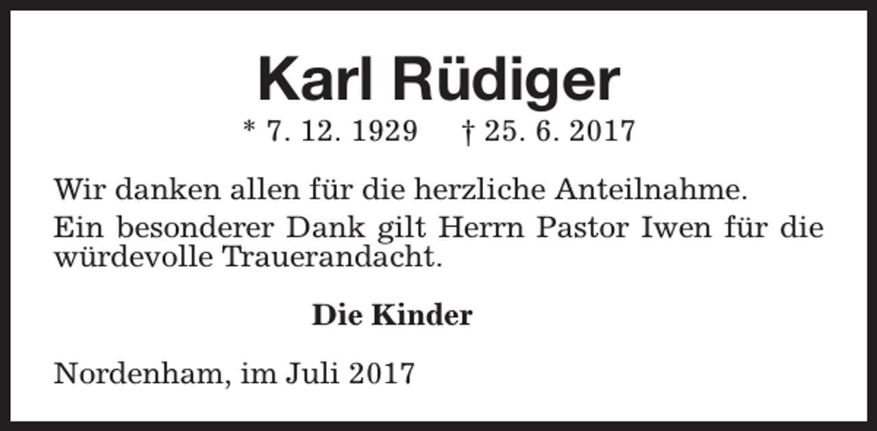 <p>Karl Rüdiger</p><p>* 7. 12. 1929</p><p>† 25. 6. 2017</p><p>Wir danken allen für die herzliche Anteilnahme.<br />Ein besonderer Dank gilt Herrn Pastor Iwen für die<br />würdevolle Trauerandacht.<br />Die Kinder<br />Nordenham, im Juli 2017</p>