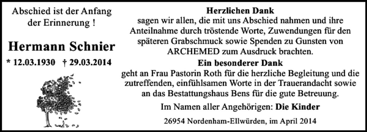 <p>Abschied ist der Anfang<br />der Erinnerung !</p><p>Hermann Schnier<br />* 12.03.1930 † 29.03.2014</p><p>Herzlichen Dank<br />sagen wir allen, die mit uns Abschied nahmen und ihre<br />Anteilnahme durch tröstende Worte, Zuwendungen für den<br />späteren Grabschmuck sowie Spenden zu Gunsten von<br />ARCHEMED zum Ausdruck brachten.<br />Ein besonderer Dank<br />geht an Frau Pastorin Roth für die herzliche Begleitung und die<br />zutreffenden, einfühlsamen Worte in der Trauerandacht sowie<br />an das Bestattungshaus Bens für die gute Betreuung.<br />Im Namen aller Angehörigen: Die Kinder<br />26954 Nordenham-Ellwürden, im April 2014</p>