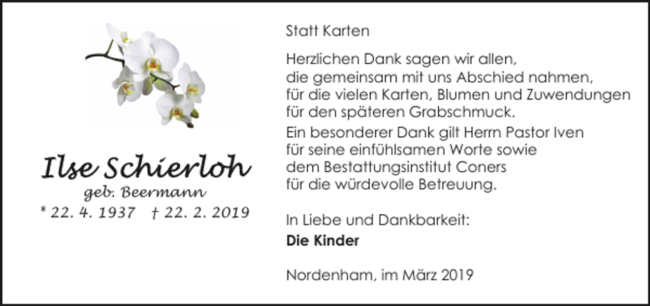 <p>Statt Karten</p>
<p>geb. Beermann<br />* 22. 4. 1937 † 22. 2. 2019</p>
<p>Herzlichen Dank sagen wir allen,<br />die gemeinsam mit uns Abschied nahmen,<br />für die vielen Karten, Blumen und Zuwendungen<br />für den späteren Grabschmuck.<br />Ein besonderer Dank gilt Herrn Pastor Iven<br />für seine einfühlsamen Worte sowie<br />dem Bestattungsinstitut Coners<br />für die würdevolle Betreuung.<br />In Liebe und Dankbarkeit:<br />Die Kinder<br />Nordenham, im März 2019</p>