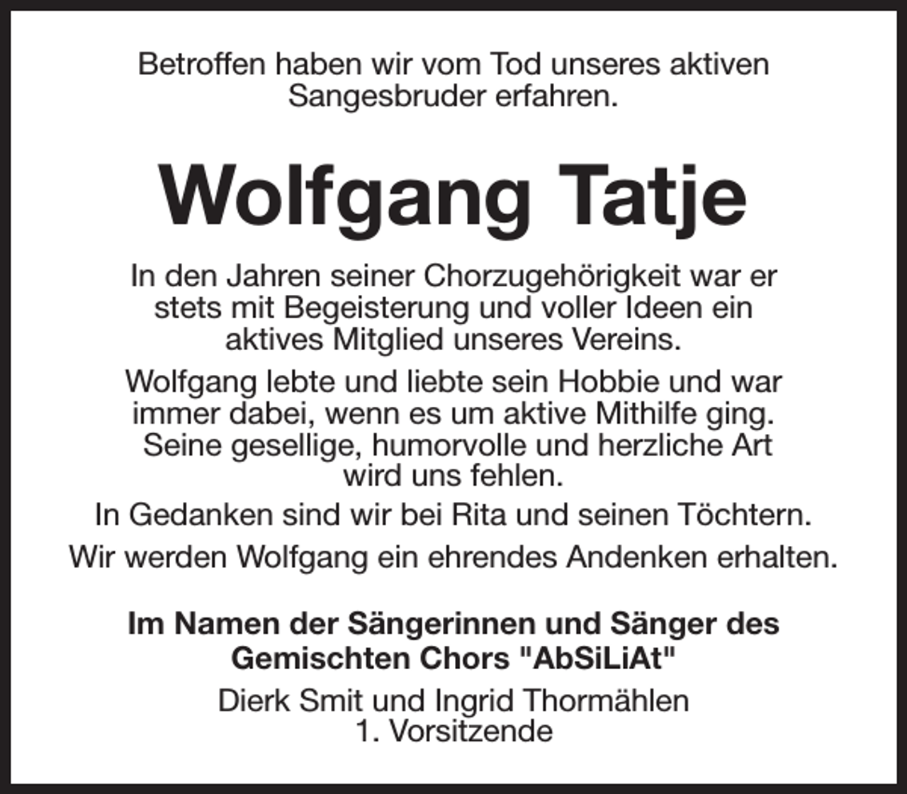 <p>Betroffen haben wir vom Tod unseres aktiven<br />Sangesbruder erfahren.</p><p>Wolfgang Tatje<br />In den Jahren seiner Chorzugehörigkeit war er<br />stets mit Begeisterung und voller Ideen ein<br />aktives Mitglied unseres Vereins.<br />Wolfgang lebte und liebte sein Hobbie und war<br />immer dabei, wenn es um aktive Mithilfe ging.<br />Seine gesellige, humorvolle und herzliche Art<br />wird uns fehlen.<br />In Gedanken sind wir bei Rita und seinen Töchtern.<br />Wir werden Wolfgang ein ehrendes Andenken erhalten.<br />Im Namen der Sängerinnen und Sänger des<br />Gemischten Chors "AbSiLiAt"<br />Dierk Smit und Ingrid Thormählen<br />1. Vorsitzende</p>