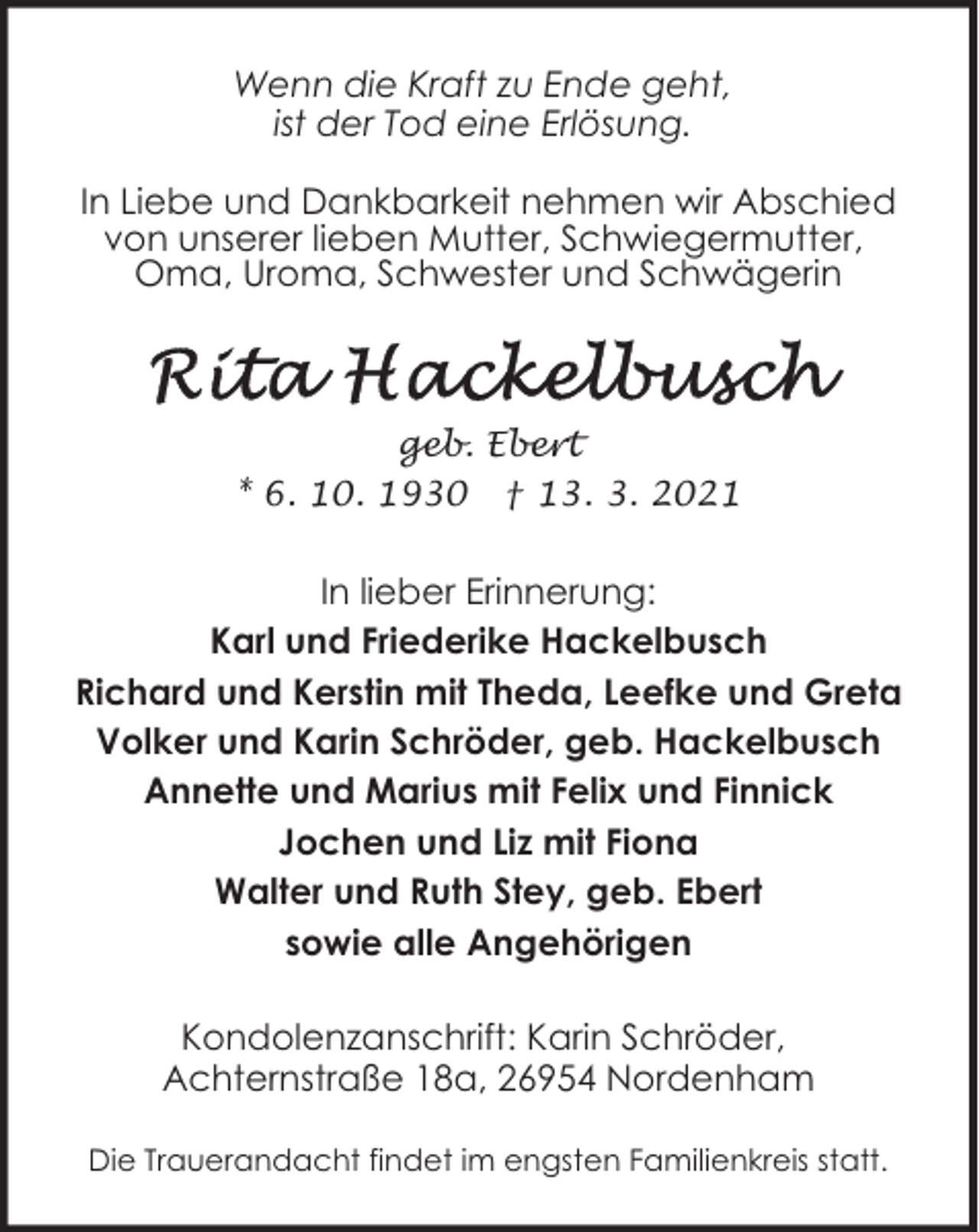 <p>Wenn die Kraft zu Ende geht,<br />ist der Tod eine Erlösung.<br />In Liebe und Dankbarkeit nehmen wir Abschied<br />von unserer lieben Mutter, Schwiegermutter,<br />Oma, Uroma, Schwester und Schwägerin</p>
<p>geb. Ebert<br />* 6. 10. 1930 † 13. 3. 2021</p>
<p>In lieber Erinnerung:<br />Karl und Friederike Hackelbusch<br />Richard und Kerstin mit Theda, Leefke und Greta<br />Volker und Karin Schröder, geb. Hackelbusch<br />Annette und Marius mit Felix und Finnick<br />Jochen und Liz mit Fiona<br />Walter und Ruth Stey, geb. Ebert<br />sowie alle Angehörigen<br />Kondolenzanschrift: Karin Schröder,<br />Achternstraße 18a, 26954 Nordenham<br />Die Trauerandacht findet im engsten Familienkreis statt.</p>
