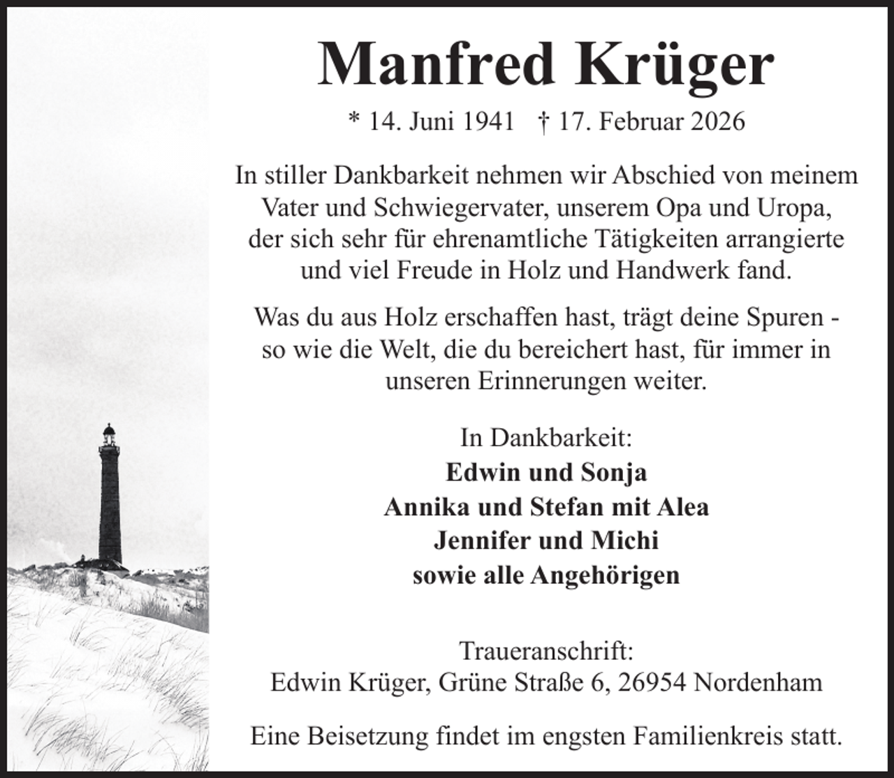 <p>Manfred Krüger<br />* 14. Juni 1941 † 17. Februar 2026</p><p>In stiller Dankbarkeit nehmen wir Abschied von meinem<br />Vater und Schwiegervater, unserem Opa und Uropa,<br />der sich sehr für ehrenamtliche Tätigkeiten arrangierte<br />und viel Freude in Holz und Handwerk fand.<br />Was du aus Holz erschaffen hast, trägt deine Spuren so wie die Welt, die du bereichert hast, für immer in<br />unseren Erinnerungen weiter.<br />In Dankbarkeit:<br />Edwin und Sonja<br />Annika und Stefan mit Alea<br />Jennifer und Michi<br />sowie alle Angehörigen<br />Traueranschrift:<br />Edwin Krüger, Grüne Straße 6, 26954 Nordenham<br />Eine Beisetzung findet im engsten Familienkreis statt.</p>
