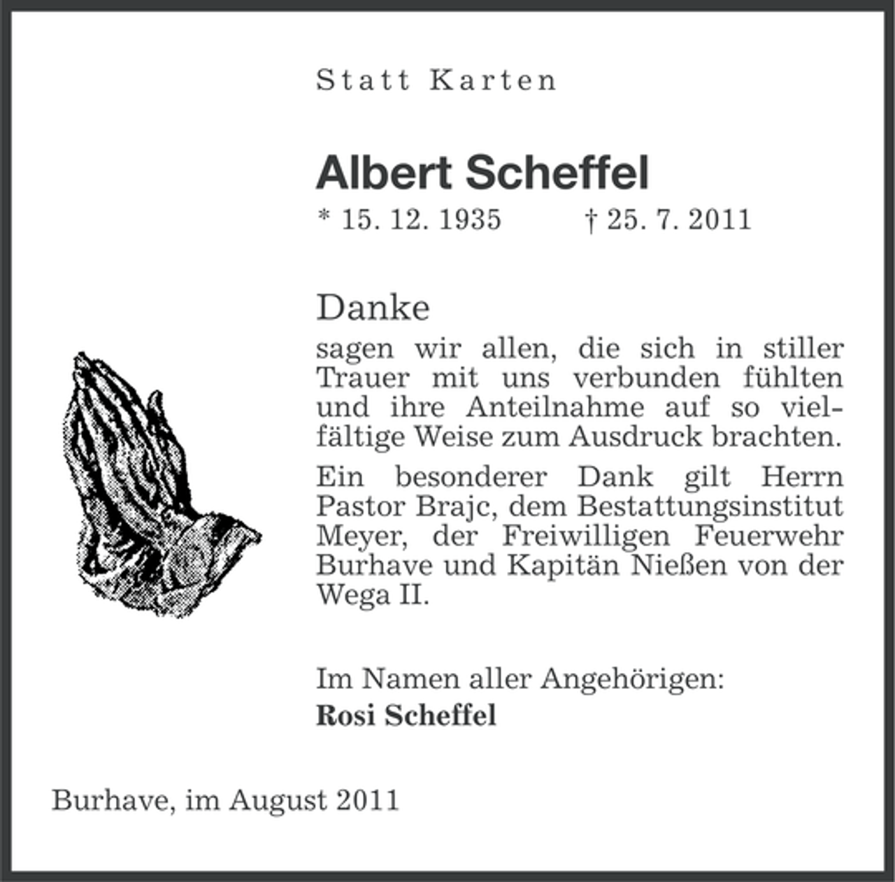 <p>Statt Karten</p><p>Albert Scheffel<br />* 15. 12. 1935</p><p>† 25. 7. 2011</p><p>Danke<br />sagen wir allen, die sich in stiller<br />Trauer mit uns verbunden fühlten<br />und ihre Anteilnahme auf so vielfältige Weise zum Ausdruck brachten.<br />Ein besonderer Dank gilt Herrn<br />Pastor Brajc, dem Bestattungsinstitut<br />Meyer, der Freiwilligen Feuerwehr<br />Burhave und Kapitän Nießen von der<br />Wega II.<br />Im Namen aller Angehörigen:<br />Rosi Scheffel<br />Burhave, im August 2011</p>