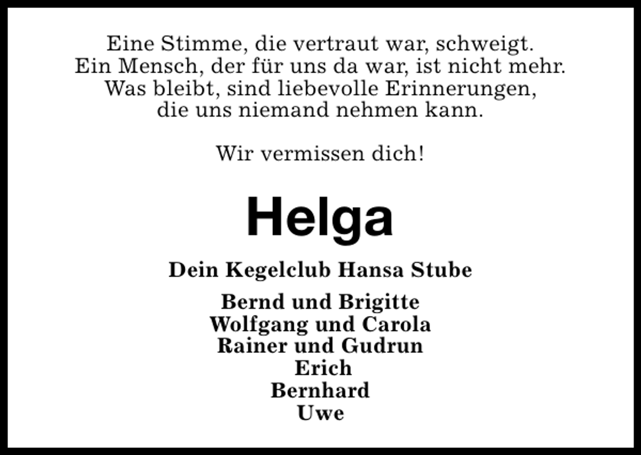<p>Eine Stimme, die vertraut war, schweigt.<br />Ein Mensch, der für uns da war, ist nicht mehr.<br />Was bleibt, sind liebevolle Erinnerungen,<br />die uns niemand nehmen kann.<br />Wir vermissen dich!</p><p>Helga<br />Dein Kegelclub Hansa Stube<br />Bernd und Brigitte<br />Wolfgang und Carola<br />Rainer und Gudrun<br />Erich<br />Bernhard<br />Uwe</p>