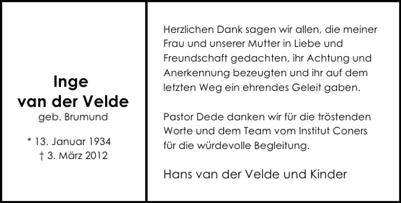 <p>Inge<br />van der Velde<br />geb. Brumund</p><p>* 13. Januar 1934<br />† 3. März 2012</p><p>Herzlichen Dank sagen wir allen, die meiner<br />Frau und unserer Mutter in Liebe und<br />Freundschaft gedachten, ihr Achtung und<br />Anerkennung bezeugten und ihr auf dem<br />letzten Weg ein ehrendes Geleit gaben.<br />Pastor Dede danken wir für die tröstenden<br />Worte und dem Team vom Institut Coners<br />für die würdevolle Begleitung.</p><p>Hans van der Velde und Kinder</p>