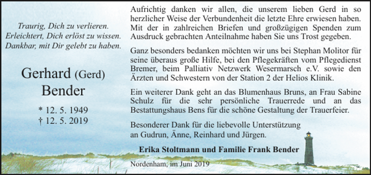 <p>Traurig, Dich zu verlieren.<br />Erleichtert, Dich erlöst zu wissen.<br />Dankbar, mit Dir gelebt zu haben.</p><p>Gerhard (Gerd)<br />Bender<br />* 12. 5. 1949<br />† 12. 5. 2019</p><p>Aufrichtig danken wir allen, die unserem lieben Gerd in so<br />herzlicher Weise der Verbundenheit die letzte Ehre erwiesen haben.<br />Mit der in zahlreichen Briefen und großzügigen Spenden zum<br />Ausdruck gebrachten Anteilnahme haben Sie uns Trost gegeben.<br />Ganz besonders bedanken möchten wir uns bei Stephan Molitor für<br />seine überaus große Hilfe, bei den Pflegekräften vom Pflegedienst<br />Bremer, beim Palliativ Netzwerk Wesermarsch e.V. sowie den<br />Ärzten und Schwestern von der Station 2 der Helios Klinik.<br />Ein weiterer Dank geht an das Blumenhaus Bruns, an Frau Sabine<br />Schulz für die sehr persönliche Trauerrede und an das<br />Bestattungshaus Bens für die schöne Gestaltung der Trauerfeier.<br />Besonderer Dank für die liebevolle Unterstützung<br />an Gudrun, Änne, Reinhard und Jürgen.<br />Erika Stoltmann und Familie Frank Bender<br />Nordenham, im Juni 2019</p>