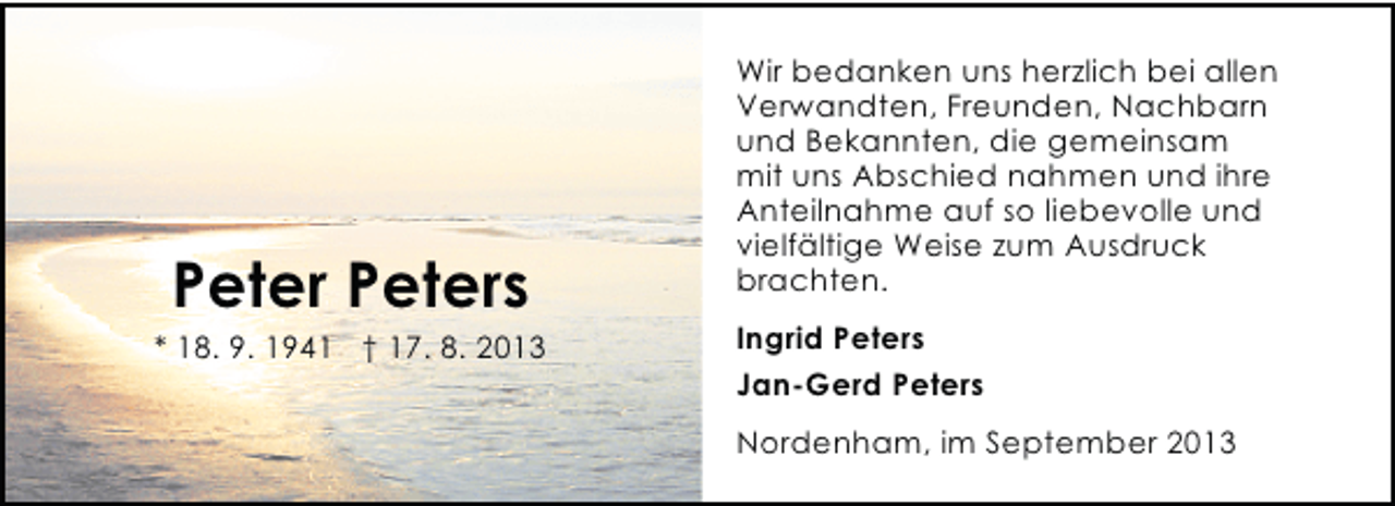 <p>Peter Peters</p><p>* 18. 9. 1941 † 17. 8. 2013</p><p>Wir bedanken uns herzlich bei allen<br />Verwandten, Freunden, Nachbarn<br />und Bekannten, die gemeinsam<br />mit uns Abschied nahmen und ihre<br />Anteilnahme auf so liebevolle und<br />vielfältige Weise zum Ausdruck<br />brachten.<br />Ingrid Peters<br />Jan-Gerd Peters<br />Nordenham, im September 2013</p>