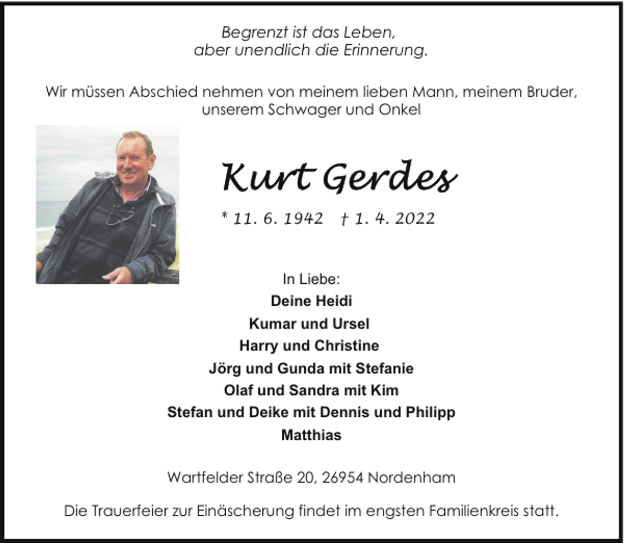 <p>Begrenzt ist das Leben,<br />aber unendlich die Erinnerung.<br />Wir müssen Abschied nehmen von meinem lieben Mann, meinem Bruder,<br />unserem Schwager und Onkel</p><p>* 11. 6. 1942</p><p>† 1. 4. 2022</p><p>In Liebe:<br />Deine Heidi<br />Kumar und Ursel<br />Harry und Christine<br />Jörg und Gunda mit Stefanie<br />Olaf und Sandra mit Kim<br />Stefan und Deike mit Dennis und Philipp<br />Matthias<br />Wartfelder Straße 20, 26954 Nordenham<br />Die Trauerfeier zur Einäscherung findet im engsten Familienkreis statt.</p>