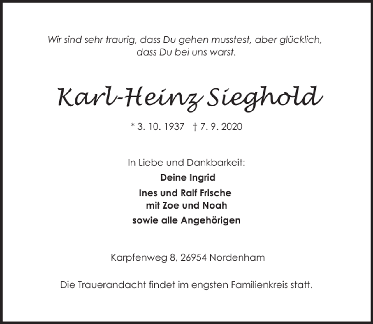 <p>Wir sind sehr traurig, dass Du gehen musstest, aber glücklich,<br />dass Du bei uns warst.</p><p>Karl-Heinz Sieghold<br />* 3. 10. 1937 † 7. 9. 2020<br />In Liebe und Dankbarkeit:<br />Deine Ingrid<br />Ines und Ralf Frische<br />mit Zoe und Noah<br />sowie alle Angehörigen</p><p>Karpfenweg 8, 26954 Nordenham</p><p>Die Trauerandacht findet im engsten Familienkreis statt.</p>