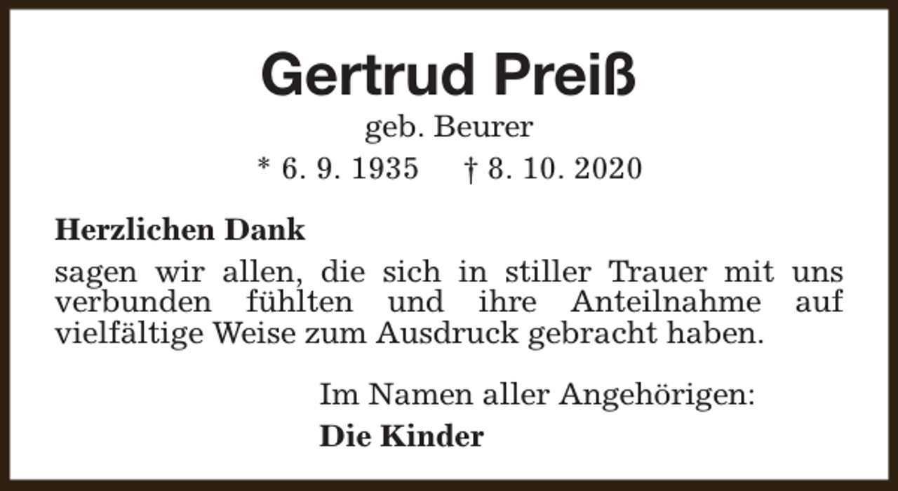<p>Gertrud Preiß</p><p>geb. Beurer<br />* 6. 9. 1935 † 8. 10. 2020<br />Herzlichen Dank<br />sagen wir allen, die sich in stiller Trauer mit uns<br />verbunden fühlten und ihre Anteilnahme auf<br />vielfältige Weise zum Ausdruck gebracht haben.<br />Im Namen aller Angehörigen:<br />Die Kinder</p>