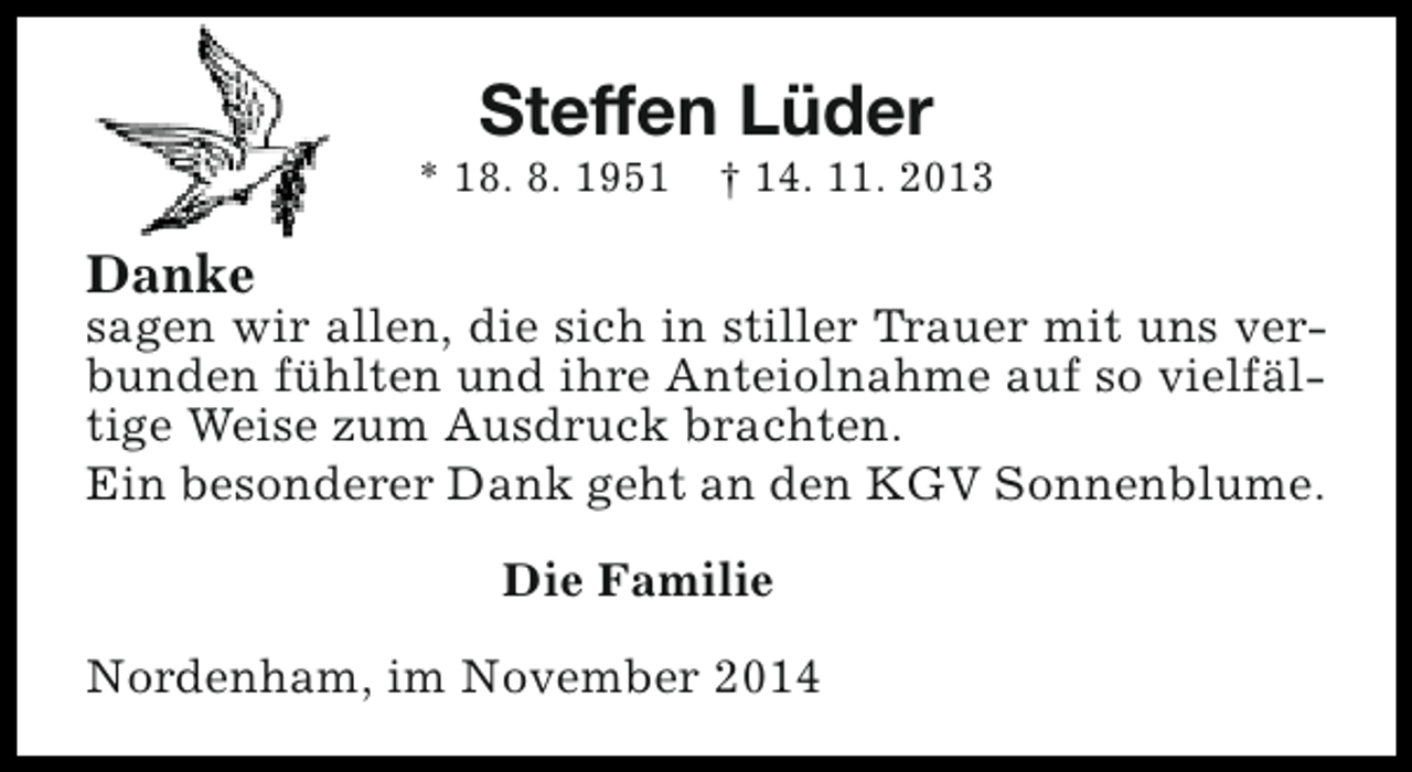<p>Steffen Lüder</p><p>* 18. 8. 1951</p><p>† 14. 11. 2013</p><p>Danke</p><p>sagen wir allen, die sich in stiller Trauer mit uns verbunden fühlten und ihre Anteiolnahme auf so vielfältige Weise zum Ausdruck brachten.<br />Ein besonderer Dank geht an den KGV Sonnenblume.<br />Die Familie<br />Nordenham, im November 2014</p>