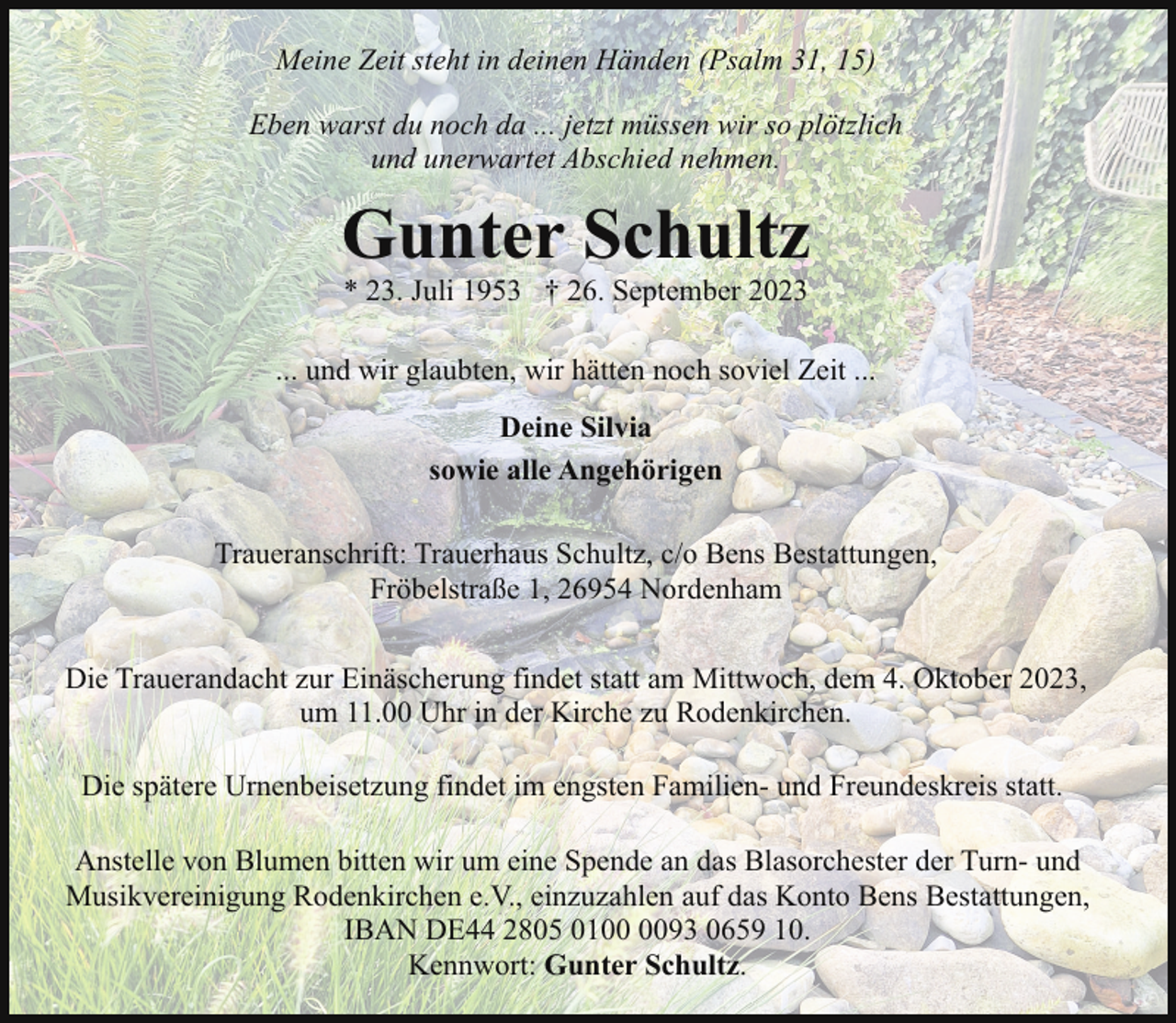 <p>Meine Zeit steht in deinen Händen (Psalm 31, 15)<br />Eben warst du noch da ... jetzt müssen wir so plötzlich<br />und unerwartet Abschied nehmen.</p><p>Gunter Schultz<br />* 23. Juli 1953 † 26. September 2023</p><p>... und wir glaubten, wir hätten noch soviel Zeit ...<br />Deine Silvia<br />sowie alle Angehörigen<br />Traueranschrift: Trauerhaus Schultz, c/o Bens Bestattungen,<br />Fröbelstraße 1, 26954 Nordenham<br />Die Trauerandacht zur Einäscherung findet statt am Mittwoch, dem 4. Oktober 2023,<br />um 11.00 Uhr in der Kirche zu Rodenkirchen.<br />Die spätere Urnenbeisetzung findet im engsten Familien- und Freundeskreis statt.<br />Anstelle von Blumen bitten wir um eine Spende an das Blasorchester der Turn- und<br />Musikvereinigung Rodenkirchen e.V., einzuzahlen auf das Konto Bens Bestattungen,<br />IBAN DE44 2805 0193 0659 10.<br />Kennwort: Gunter Schultz.</p>