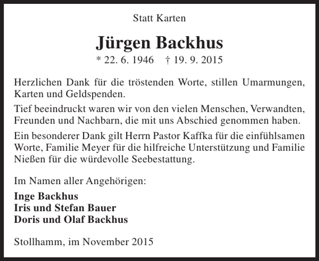 <p>Statt Karten</p><p>Jürgen Backhus<br />* 22. 6. 1946</p><p>† 19. 9. 2015</p><p>Herzlichen Dank für die tröstenden Worte, stillen Umarmungen,<br />Karten und Geldspenden.<br />Tief beeindruckt waren wir von den vielen Menschen, Verwandten,<br />Freunden und Nachbarn, die mit uns Abschied genommen haben.<br />Ein besonderer Dank gilt Herrn Pastor Kaffka für die einfühlsamen<br />Worte, Familie Meyer für die hilfreiche Unterstützung und Familie<br />Nießen für die würdevolle Seebestattung.<br />Im Namen aller Angehörigen:<br />Inge Backhus<br />Iris und Stefan Bauer<br />Doris und Olaf Backhus<br />Stollhamm, im November 2015</p>
