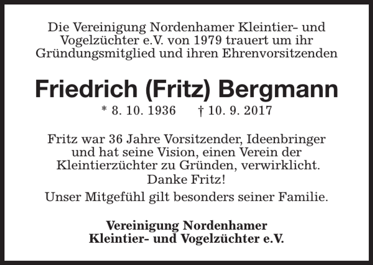 <p>Die Vereinigung Nordenhamer Kleintier- und<br />Vogelzüchter e.V. von 1979 trauert um ihr<br />Gründungsmitglied und ihren Ehrenvorsitzenden</p><p>Friedrich (Fritz) Bergmann<br />* 8. 10. 1936</p><p>† 10. 9. 2017</p><p>Fritz war 36 Jahre Vorsitzender, Ideenbringer<br />und hat seine Vision, einen Verein der<br />Kleintierzüchter zu Gründen, verwirklicht.<br />Danke Fritz!<br />Unser Mitgefühl gilt besonders seiner Familie.<br />Vereinigung Nordenhamer<br />Kleintier- und Vogelzüchter e.V.</p>