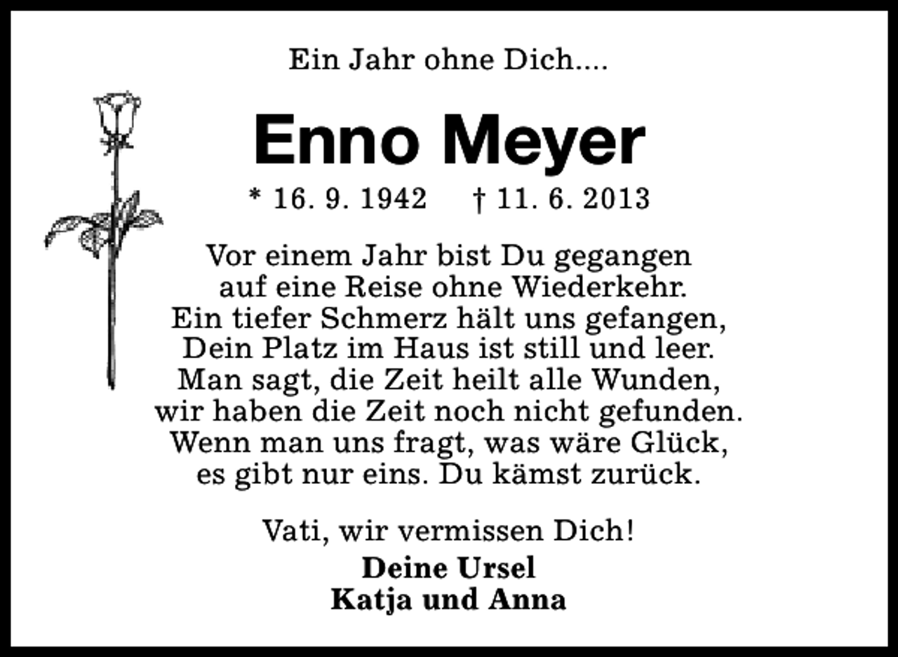 <p>Ein Jahr ohne Dich....</p><p>Enno Meyer</p><p>* 16. 9. 1942</p><p>† 11. 6. 2013</p><p>Vor einem Jahr bist Du gegangen<br />auf eine Reise ohne Wiederkehr.<br />Ein tiefer Schmerz hält uns gefangen,<br />Dein Platz im Haus ist still und leer.<br />Man sagt, die Zeit heilt alle Wunden,<br />wir haben die Zeit noch nicht gefunden.<br />Wenn man uns fragt, was wäre Glück,<br />es gibt nur eins. Du kämst zurück.<br />Vati, wir vermissen Dich!<br />Deine Ursel<br />Katja und Anna</p>