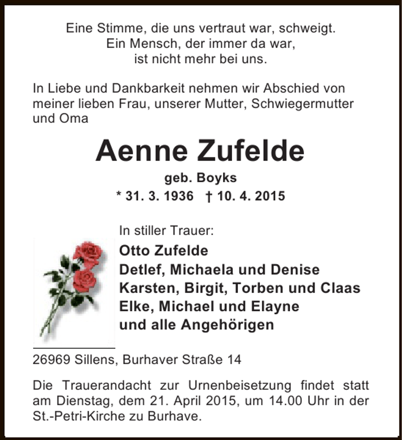 <p>Eine Stimme, die uns vertraut war, schweigt.<br />Ein Mensch, der immer da war,<br />ist nicht mehr bei uns.<br />In Liebe und Dankbarkeit nehmen wir Abschied von<br />meiner lieben Frau, unserer Mutter, Schwiegermutter<br />und Oma</p><p>Aenne Zufelde<br />geb. Boyks<br />* 31. 3. 1936 † 10. 4. 2015<br />In stiller Trauer:</p><p>Otto Zufelde<br />Detlef, Michaela und Denise<br />Karsten, Birgit, Torben und Claas<br />Elke, Michael und Elayne<br />und alle Angehörigen<br />26969 Sillens, Burhaver Straße 14<br />Die Trauerandacht zur Urnenbeisetzung findet statt<br />am Dienstag, dem 21. April 2015, um 14.00 Uhr in der<br />St.-Petri-Kirche zu Burhave.</p>