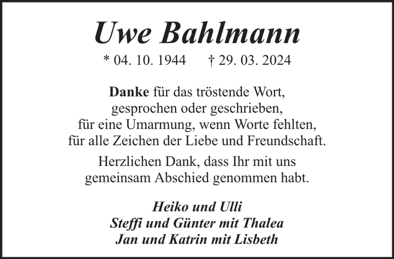 <p>Uwe Bahlmann<br />* 04. 10. 1944</p><p>† 29. 03. 2024</p><p>Danke für das tröstende Wort,<br />gesprochen oder geschrieben,<br />für eine Umarmung, wenn Worte fehlten,<br />für alle Zeichen der Liebe und Freundschaft.<br />Herzlichen Dank, dass Ihr mit uns<br />gemeinsam Abschied genommen habt.<br />Heiko und Ulli<br />Steffi und Günter mit Thalea<br />Jan und Katrin mit Lisbeth</p>