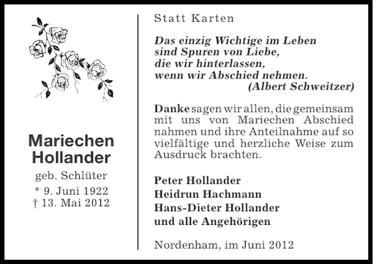 <p>Statt Karten</p><p>Das einzig Wichtige im Leben<br />sind Spuren von Liebe,<br />die wir hinterlassen,<br />wenn wir Abschied nehmen.<br />(Albert Schweitzer)</p><p>Mariechen<br />Hollander<br />geb. Schlüter<br />* 9. Juni 1922<br />† 13. Mai 2012</p><p>Danke sagen wir allen, die gemeinsam<br />mit uns von Mariechen Abschied<br />nahmen und ihre Anteilnahme auf so<br />vielfältige und herzliche Weise zum<br />Ausdruck brachten.<br />Peter Hollander<br />Heidrun Hachmann<br />Hans-Dieter Hollander<br />und alle Angehörigen<br />Nordenham, im Juni 2012</p>