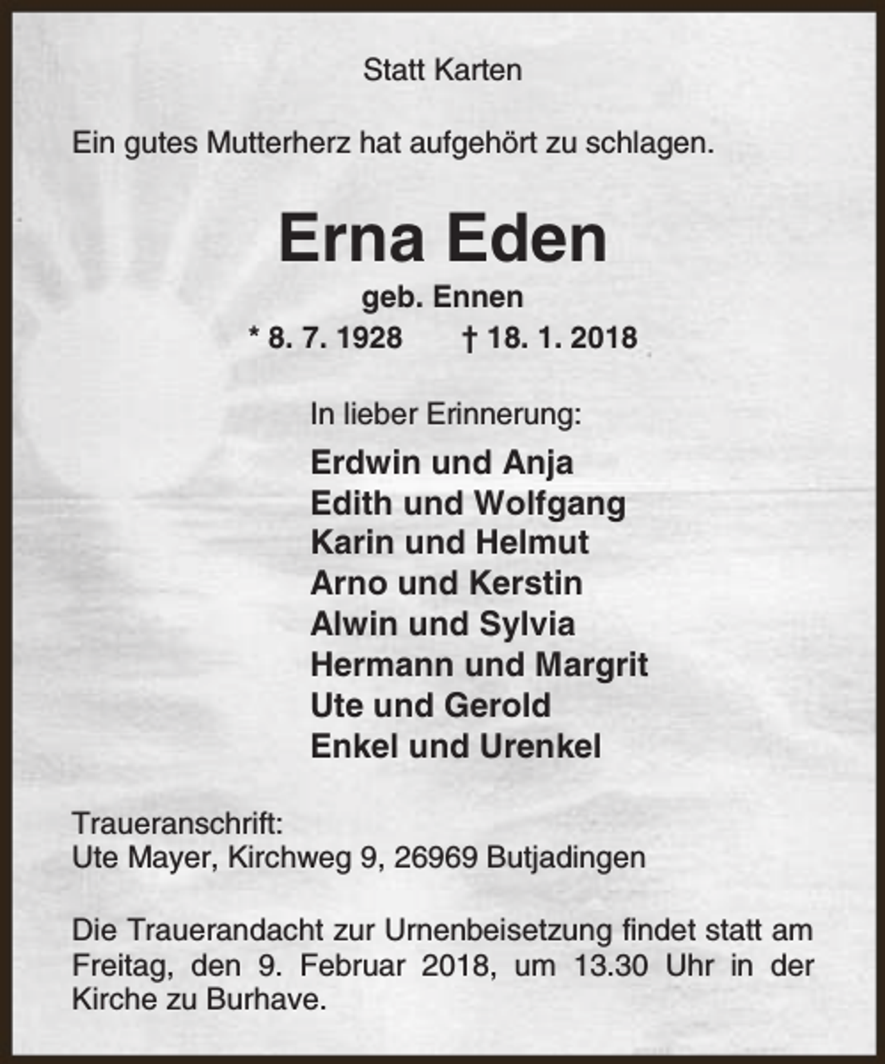 <p>Statt Karten<br />Ein gutes Mutterherz hat aufgehört zu schlagen.</p><p>Erna Eden</p><p>geb. Ennen<br />* 8. 7. 1928<br />† 18. 1. 2018<br />In lieber Erinnerung:</p><p>Erdwin und Anja<br />Edith und Wolfgang<br />Karin und Helmut<br />Arno und Kerstin<br />Alwin und Sylvia<br />Hermann und Margrit<br />Ute und Gerold<br />Enkel und Urenkel<br />Traueranschrift:<br />Ute Mayer, Kirchweg 9, 26969 Butjadingen<br />Die Trauerandacht zur Urnenbeisetzung findet statt am<br />Freitag, den 9. Februar 2018, um 13.30 Uhr in der<br />Kirche zu Burhave.</p>