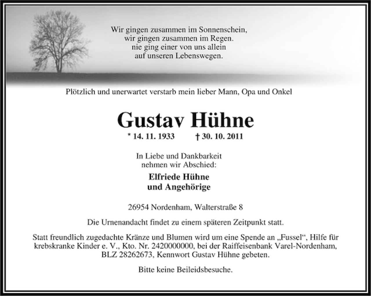 <p>Wir gingen zusammen im Sonnenschein,<br />wir gingen zusammen im Regen.<br />nie ging einer von uns allein<br />auf unseren Lebenswegen.</p><p>Plötzlich und unerwartet verstarb mein lieber Mann, Opa und Onkel</p><p>Gustav Hühne<br />* 14. 11. 1933</p><p>† 30. 10. 2011</p><p>In Liebe und Dankbarkeit<br />nehmen wir Abschied:</p><p>Elfriede Hühne<br />und Angehörige<br />26954 Nordenham, Walterstraße 8<br />Die Urnenandacht findet zu einem späteren Zeitpunkt statt.<br />Statt freundlich zugedachte Kränze und Blumen wird um eine Spende an „Fussel“, Hilfe für<br />krebskranke Kinder e. V., Kto. Nr. 2420000000, bei der Raiffeisenbank Varel-Nordenham,<br />BLZ 28262673, Kennwort Gustav Hühne gebeten.<br />Bitte keine Beileidsbesuche.</p>