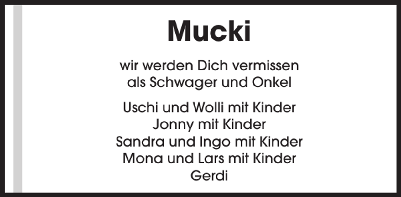 <p>Mucki<br />wir werden Dich vermissen<br />als Schwager und Onkel<br />Uschi und Wolli mit Kinder<br />Jonny mit Kinder<br />Sandra und Ingo mit Kinder<br />Mona und Lars mit Kinder<br />Gerdi</p>