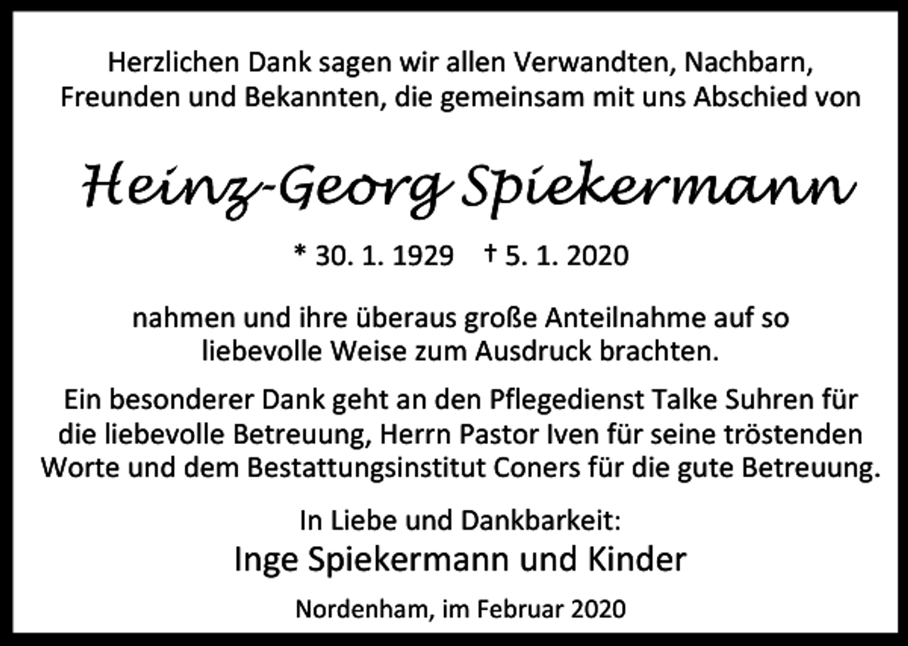 <p>Herzlichen Dank sagen wir allen Verwandten, Nachbarn,<br />Freunden und Bekannten, die gemeinsam mit uns Abschied von</p><p>einz-Geo<br />eorg Spie<br />iekerma<br />m an n<br />Hei<br />* 30. 1. 1929 † 5. 1. 2020<br />nahmen und ihre überaus große Anteilnahme auf so<br />liebevolle Weise zum Ausdruck brachten.<br />Ein besonderer Dank geht an den Pflegedienst Talke Suhren für<br />die liebevolle Betreuung, Herrn Pastor Iven für seine tröstenden<br />Worte und dem Bestattungsinstitut Coners für die gute Betreuung.<br />In Liebe und Dankbarkeit:</p><p>Inge Spiekermann und Kinder<br />Nordenham, im Februar 2020</p>