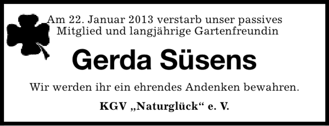 <p>Am 22. Januar 2013 verstarb unser passives<br />Mitglied und langjährige Gartenfreundin</p><p>Gerda Süsens<br />Wir werden ihr ein ehrendes Andenken bewahren.<br />KGV „Naturglück“ e. V.</p>