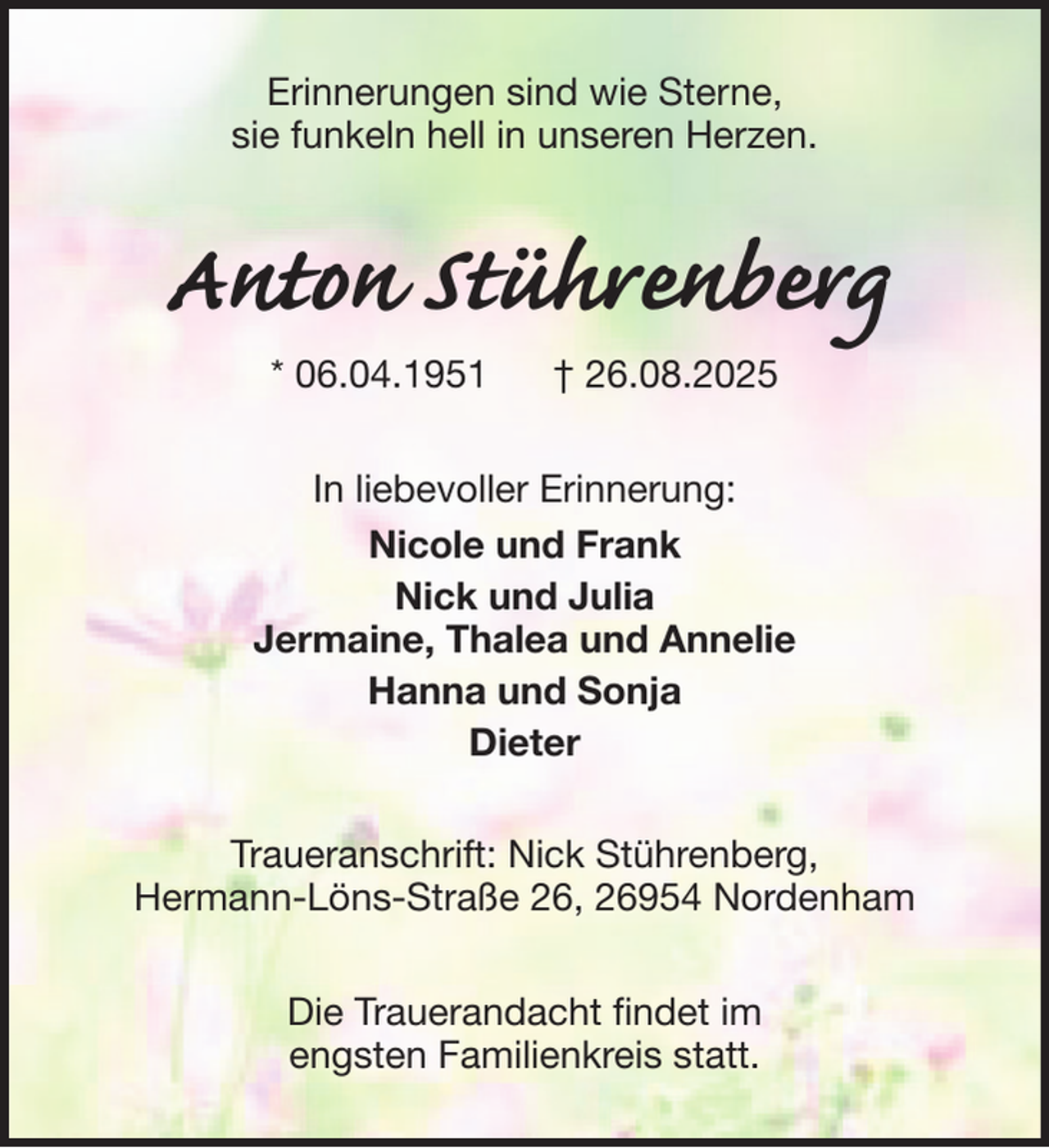 <p>Erinnerungen sind wie Sterne,<br />sie funkeln hell in unseren Herzen.</p><p>Anton Stührenberg<br />* 06.04.1951</p><p>† 26.08.2025</p><p>In liebevoller Erinnerung:<br />Nicole und Frank<br />Nick und Julia<br />Jermaine, Thalea und Annelie<br />Hanna und Sonja<br />Dieter<br />Traueranschrift: Nick Stührenberg,<br />Hermann-Löns-Straße 26, 26954 Nordenham<br />Die Trauerandacht findet im<br />engsten Familienkreis statt.</p>