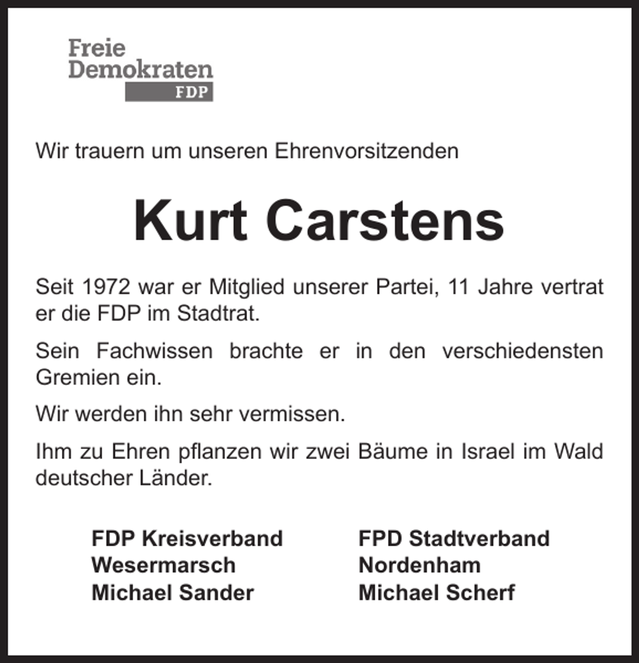 <p>Wir trauern um unseren Ehrenvorsitzenden</p><p>Kurt Carstens<br />Seit 1972 war er Mitglied unserer Partei, 11 Jahre vertrat<br />er die FDP im Stadtrat.<br />Sein Fachwissen brachte er in den verschiedensten<br />Gremien ein.<br />Wir werden ihn sehr vermissen.<br />Ihm zu Ehren pﬂanzen wir zwei Bäume in Israel im Wald<br />deutscher Länder.<br />FDP Kreisverband<br />Wesermarsch<br />Michael Sander</p><p>FPD Stadtverband<br />Nordenham<br />Michael Scherf</p>