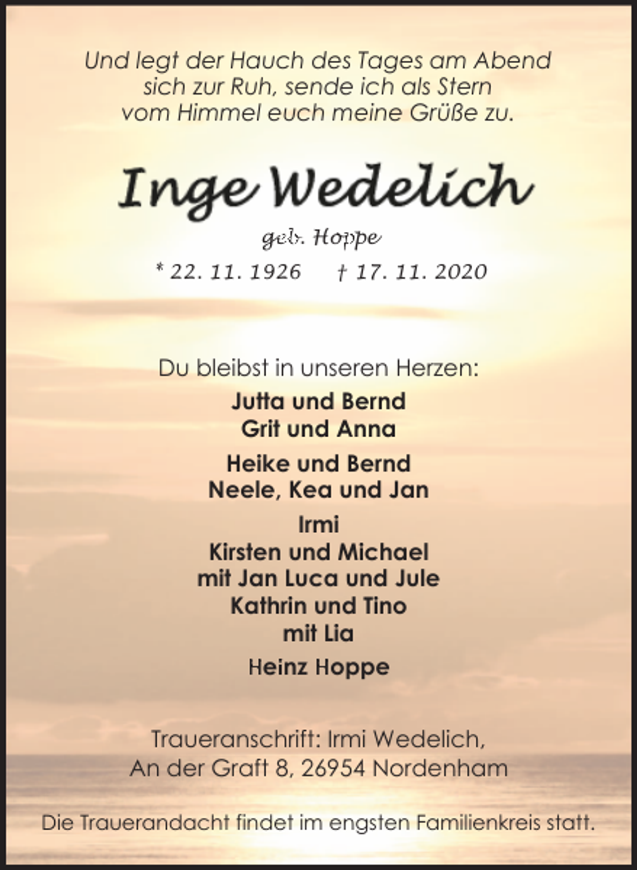 <p>Und legt der Hauch des Tages am Abend<br />sich zur Ruh, sende ich als Stern<br />vom Himmel euch meine Grüße zu.</p><p>ge<br />g<br />eb. Hop<br />oppe<br />* 22. 11. 1926</p><p>† 17. 11. 2020</p><p>Du bleibst in unseren Herzen:<br />Jutta und Bernd<br />Grit und Anna<br />Heike und Bernd<br />Neele, Kea und Jan<br />Irmi<br />Kirsten und Michael<br />mit Jan Luca und Jule<br />Kathrin und Tino<br />mit Lia<br />Heiinz Hoppe<br />Traueranschrift: Irmi Wedelich,<br />An der Graft 8, 26954 Nordenham<br />Die Trauerandacht findet im engsten Familienkreis statt.</p>
