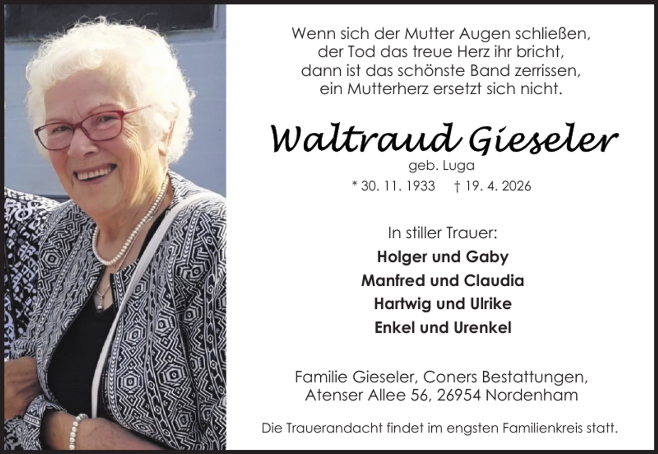 <p>Wenn sich der Mutter Augen schließen,<br />der Tod das treue Herz ihr bricht,<br />dann ist das schönste Band zerrissen,<br />ein Mutterherz ersetzt sich nicht.</p>
<p>geb. Luga<br />* 30. 11. 1933 † 19. 4. 2026</p>
<p>In stiller Trauer:<br />Holger und Gaby<br />Manfred und Claudia<br />Hartwig und Ulrike<br />Enkel und Urenkel<br />Familie Gieseler, Coners Bestattungen,<br />Atenser Allee 56, 26954 Nordenham<br />Die Trauerandacht findet im engsten Familienkreis statt.</p>