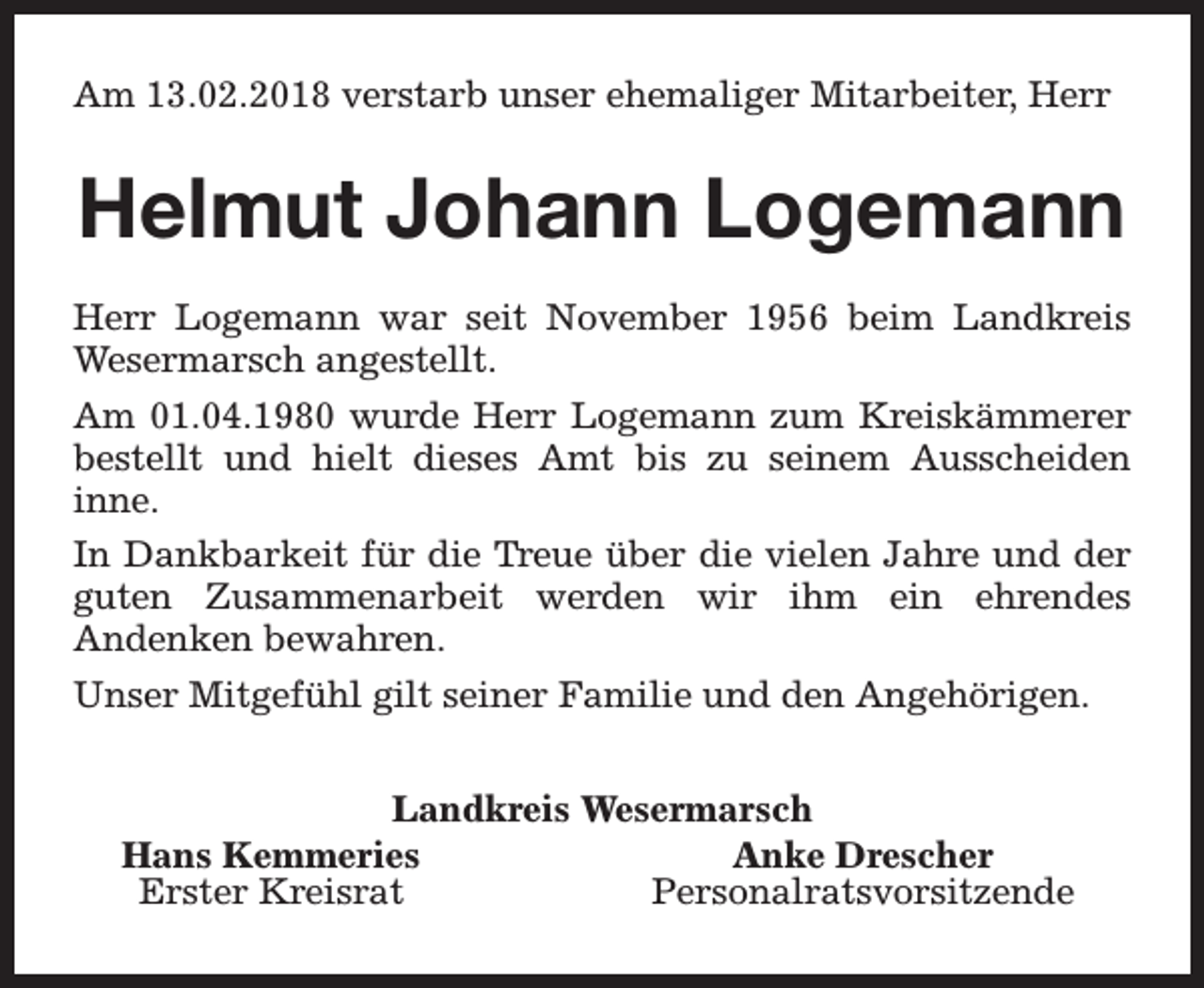 <p>Am 13.02.2018 verstarb unser ehemaliger Mitarbeiter, Herr</p><p>Helmut Johann Logemann<br />Herr Logemann war seit November 1956 beim Landkreis<br />Wesermarsch angestellt.<br />Am 01.04.1980 wurde Herr Logemann zum Kreiskämmerer<br />bestellt und hielt dieses Amt bis zu seinem Ausscheiden<br />inne.<br />In Dankbarkeit für die Treue über die vielen Jahre und der<br />guten Zusammenarbeit werden wir ihm ein ehrendes<br />Andenken bewahren.<br />Unser Mitgefühl gilt seiner Familie und den Angehörigen.<br />Landkreis Wesermarsch<br />Hans Kemmeries<br />Anke Drescher<br />Erster Kreisrat<br />Personalratsvorsitzende</p>
