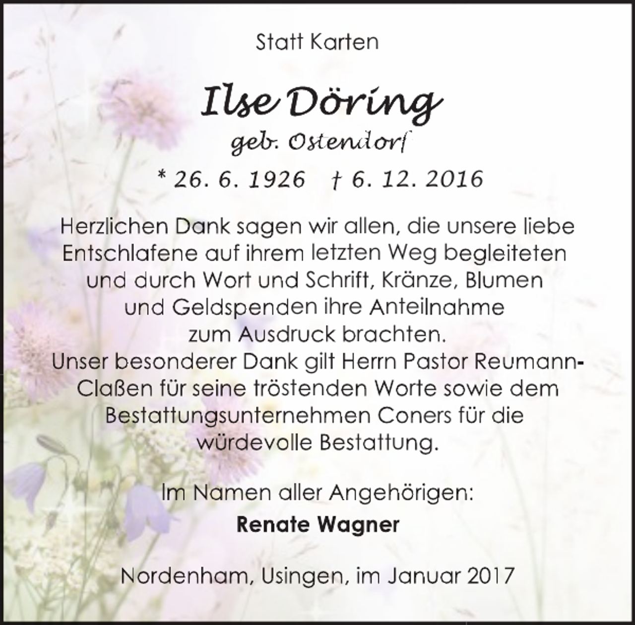 <p>Statt Karten</p><p>ge<br />geb<br />eb.<br />b Ost<br />sten<br />tend<br />nd<br />do<br />or<br />o<br />rff<br />r<br />* 26. 6. 1926</p><p>† 6. 12. 2016</p><p>Herzlichen Dank sagen wir allen, die unsere liebe<br />Entschlafene auf ihrem letzten Weg be<br />egleiteten<br />und durch Wort und Schrift, Kränze, Blumen<br />und Geldspenden ihre Anteilnah<br />hme<br />zum Ausdruck brachten.<br />Unser besonderer Dank gilt Herrn Pastorr ReumannClaßen für seine tröstenden Worte sow<br />wie dem<br />Bestattungsunternehmen Coners fü<br />ür die<br />würdevolle Bestattung.<br />Im Namen aller Angehörigen<br />n:<br />Renate Wagner<br />Nordenham, Usingen, im Januar 2017</p>