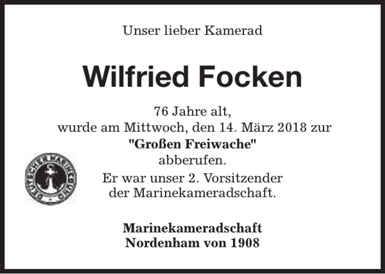 <p>Unser lieber Kamerad</p><p>Wilfried Focken<br />76 Jahre alt,<br />wurde am Mittwoch, den 14. März 2018 zur<br />"Großen Freiwache"<br />abberufen.<br />Er war unser 2. Vorsitzender<br />der Marinekameradschaft.<br />Marinekameradschaft<br />Nordenham von 1908</p>