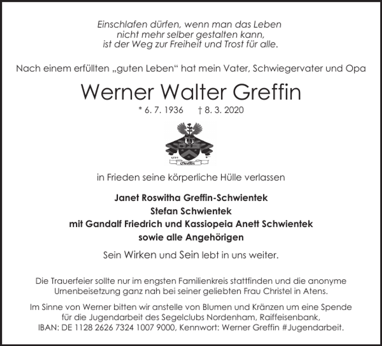 <p>Einschlafen dürfen, wenn man das Leben<br />nicht mehr selber gestalten kann,<br />ist der Weg zur Freiheit und Trost für alle.<br />Nach einem erfüllten „guten Leben“ hat mein Vater, Schwiegervater und Opa</p><p>Werner Walter Greffin<br />* 6. 7. 1936</p><p>† 8. 3. 2020</p><p>in Frieden seine körperliche Hülle verlassen<br />Janet Roswitha Greffin-Schwientek<br />Stefan Schwientek<br />mit Gandalf Friedrich und Kassiopeia Anett Schwientek<br />sowie alle Angehörigen<br />Sein Wirken und Sein lebt in uns weiter.<br />Die Trauerfeier sollte nur im engsten Familienkreis stattfinden und die anonyme<br />Urnenbeisetzung ganz nah bei seiner geliebten Frau Christel in Atens.<br />Im Sinne von Werner bitten wir anstelle von Blumen und Kränzen um eine Spende<br />für die Jugendarbeit des Segelclubs Nordenham, Raiffeisenbank,<br />IBAN: DE 1128 2626 7324 1007 9000, Kennwort: Werner Greffin #Jugendarbeit.</p>