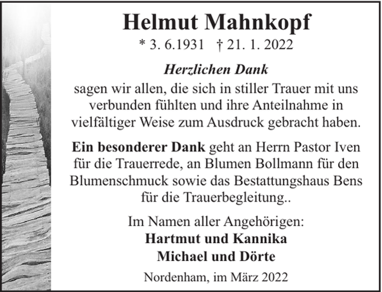 <p>Helmut Mahnkopf<br />* 3. 6.1931 † 21. 1. 2022</p><p>Herzlichen Dank<br />sagen wir allen, die sich in stiller Trauer mit uns<br />verbunden fühlten und ihre Anteilnahme in<br />vielfältiger Weise zum Ausdruck gebracht haben.<br />Ein besonderer Dank geht an Herrn Pastor Iven<br />für die Trauerrede, an Blumen Bollmann für den<br />Blumenschmuck sowie das Bestattungshaus Bens<br />für die Trauerbegleitung..<br />Im Namen aller Angehörigen:<br />Hartmut und Kannika<br />Michael und Dörte<br />Nordenham, im März 2022</p>